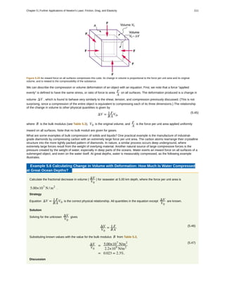 Figure 5.20 An inward force on all surfaces compresses this cube. Its change in volume is proportional to the force per unit area and its original
volume, and is related to the compressibility of the substance.
We can describe the compression or volume deformation of an object with an equation. First, we note that a force “applied
evenly” is defined to have the same stress, or ratio of force to area F
A
on all surfaces. The deformation produced is a change in
volume ΔV , which is found to behave very similarly to the shear, tension, and compression previously discussed. (This is not
surprising, since a compression of the entire object is equivalent to compressing each of its three dimensions.) The relationship
of the change in volume to other physical quantities is given by
(5.45)
ΔV = 1
B
F
A
V0,
where B is the bulk modulus (see Table 5.3), V0 is the original volume, and F
A
is the force per unit area applied uniformly
inward on all surfaces. Note that no bulk moduli are given for gases.
What are some examples of bulk compression of solids and liquids? One practical example is the manufacture of industrial-
grade diamonds by compressing carbon with an extremely large force per unit area. The carbon atoms rearrange their crystalline
structure into the more tightly packed pattern of diamonds. In nature, a similar process occurs deep underground, where
extremely large forces result from the weight of overlying material. Another natural source of large compressive forces is the
pressure created by the weight of water, especially in deep parts of the oceans. Water exerts an inward force on all surfaces of a
submerged object, and even on the water itself. At great depths, water is measurably compressed, as the following example
illustrates.
Example 5.6 Calculating Change in Volume with Deformation: How Much Is Water Compressed
at Great Ocean Depths?
Calculate the fractional decrease in volume ( ΔV
V0
) for seawater at 5.00 km depth, where the force per unit area is
5.00×107
N / m2
.
Strategy
Equation ΔV = 1
B
F
A
V0 is the correct physical relationship. All quantities in the equation except ΔV
V0
are known.
Solution
Solving for the unknown ΔV
V0
gives
(5.46)ΔV
V0
= 1
B
F
A
.
Substituting known values with the value for the bulk modulus B from Table 5.3,
(5.47)ΔV
V0
= 5.00×107
N/m2
2.2×109
N/m2
= 0.023 = 2.3%.
Discussion
Chapter 5 | Further Applications of Newton's Laws: Friction, Drag, and Elasticity 211
 