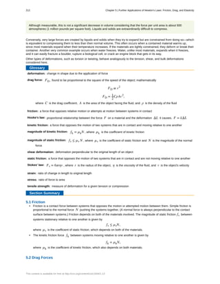 deformation:
drag force:
friction:
Hooke's law:
kinetic friction:
magnitude of kinetic friction:
magnitude of static friction:
shear deformation:
static friction:
Stokes' law:
strain:
stress:
tensile strength:
Although measurable, this is not a significant decrease in volume considering that the force per unit area is about 500
atmospheres (1 million pounds per square foot). Liquids and solids are extraordinarily difficult to compress.
Conversely, very large forces are created by liquids and solids when they try to expand but are constrained from doing so—which
is equivalent to compressing them to less than their normal volume. This often occurs when a contained material warms up,
since most materials expand when their temperature increases. If the materials are tightly constrained, they deform or break their
container. Another very common example occurs when water freezes. Water, unlike most materials, expands when it freezes,
and it can easily fracture a boulder, rupture a biological cell, or crack an engine block that gets in its way.
Other types of deformations, such as torsion or twisting, behave analogously to the tension, shear, and bulk deformations
considered here.
Glossary
change in shape due to the application of force
FD , found to be proportional to the square of the speed of the object; mathematically
FD ∝ v2
FD = 1
2
CρAv2
,
where C is the drag coefficient, A is the area of the object facing the fluid, and ρ is the density of the fluid
a force that opposes relative motion or attempts at motion between systems in contact
proportional relationship between the force F on a material and the deformation ΔL it causes, F = kΔL
a force that opposes the motion of two systems that are in contact and moving relative to one another
fk = µkN , where µk is the coefficient of kinetic friction
fs ≤ µs N , where µs is the coefficient of static friction and N is the magnitude of the normal
force
deformation perpendicular to the original length of an object
a force that opposes the motion of two systems that are in contact and are not moving relative to one another
Fs = 6πrηv , where r is the radius of the object, η is the viscosity of the fluid, and v is the object's velocity
ratio of change in length to original length
ratio of force to area
measure of deformation for a given tension or compression
Section Summary
5.1 Friction
• Friction is a contact force between systems that opposes the motion or attempted motion between them. Simple friction is
proportional to the normal force N pushing the systems together. (A normal force is always perpendicular to the contact
surface between systems.) Friction depends on both of the materials involved. The magnitude of static friction fs between
systems stationary relative to one another is given by
fs ≤ µsN,
where µs is the coefficient of static friction, which depends on both of the materials.
• The kinetic friction force fk between systems moving relative to one another is given by
fk = µkN,
where µk is the coefficient of kinetic friction, which also depends on both materials.
5.2 Drag Forces
212 Chapter 5 | Further Applications of Newton's Laws: Friction, Drag, and Elasticity
This content is available for free at http://cnx.org/content/col11844/1.13
 