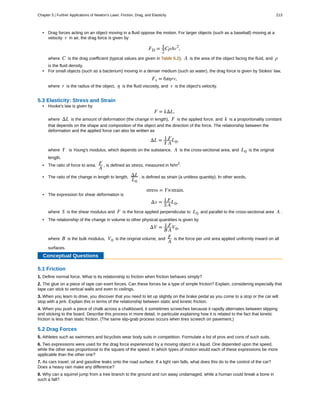 • Drag forces acting on an object moving in a fluid oppose the motion. For larger objects (such as a baseball) moving at a
velocity v in air, the drag force is given by
FD = 1
2
CρAv2
,
where C is the drag coefficient (typical values are given in Table 5.2), A is the area of the object facing the fluid, and ρ
is the fluid density.
• For small objects (such as a bacterium) moving in a denser medium (such as water), the drag force is given by Stokes' law,
Fs = 6πηrv,
where r is the radius of the object, η is the fluid viscosity, and v is the object's velocity.
5.3 Elasticity: Stress and Strain
• Hooke's law is given by
F = kΔL,
where ΔL is the amount of deformation (the change in length), F is the applied force, and k is a proportionality constant
that depends on the shape and composition of the object and the direction of the force. The relationship between the
deformation and the applied force can also be written as
ΔL = 1
Y
F
A
L0,
where Y is Young's modulus, which depends on the substance, A is the cross-sectional area, and L0 is the original
length.
• The ratio of force to area, F
A
, is defined as stress, measured in N/m2
.
• The ratio of the change in length to length, ΔL
L0
, is defined as strain (a unitless quantity). In other words,
stress = Y×strain.
• The expression for shear deformation is
Δx = 1
S
F
A
L0,
where S is the shear modulus and F is the force applied perpendicular to L0 and parallel to the cross-sectional area A .
• The relationship of the change in volume to other physical quantities is given by
ΔV = 1
B
F
A
V0,
where B is the bulk modulus, V0 is the original volume, and F
A
is the force per unit area applied uniformly inward on all
surfaces.
Conceptual Questions
5.1 Friction
1. Define normal force. What is its relationship to friction when friction behaves simply?
2. The glue on a piece of tape can exert forces. Can these forces be a type of simple friction? Explain, considering especially that
tape can stick to vertical walls and even to ceilings.
3. When you learn to drive, you discover that you need to let up slightly on the brake pedal as you come to a stop or the car will
stop with a jerk. Explain this in terms of the relationship between static and kinetic friction.
4. When you push a piece of chalk across a chalkboard, it sometimes screeches because it rapidly alternates between slipping
and sticking to the board. Describe this process in more detail, in particular explaining how it is related to the fact that kinetic
friction is less than static friction. (The same slip-grab process occurs when tires screech on pavement.)
5.2 Drag Forces
5. Athletes such as swimmers and bicyclists wear body suits in competition. Formulate a list of pros and cons of such suits.
6. Two expressions were used for the drag force experienced by a moving object in a liquid. One depended upon the speed,
while the other was proportional to the square of the speed. In which types of motion would each of these expressions be more
applicable than the other one?
7. As cars travel, oil and gasoline leaks onto the road surface. If a light rain falls, what does this do to the control of the car?
Does a heavy rain make any difference?
8. Why can a squirrel jump from a tree branch to the ground and run away undamaged, while a human could break a bone in
such a fall?
Chapter 5 | Further Applications of Newton's Laws: Friction, Drag, and Elasticity 213
 