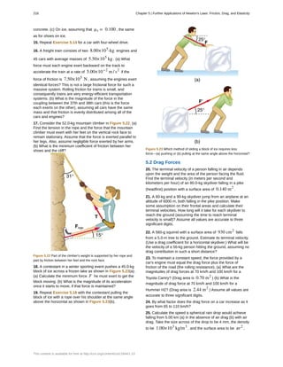 concrete. (c) On ice, assuming that μs = 0.100 , the same
as for shoes on ice.
15. Repeat Exercise 5.14 for a car with four-wheel drive.
16. A freight train consists of two 8.00×105
-kg engines and
45 cars with average masses of 5.50×105
kg . (a) What
force must each engine exert backward on the track to
accelerate the train at a rate of 5.00×10−2
m / s2
if the
force of friction is 7.50×105
N , assuming the engines exert
identical forces? This is not a large frictional force for such a
massive system. Rolling friction for trains is small, and
consequently trains are very energy-efficient transportation
systems. (b) What is the magnitude of the force in the
coupling between the 37th and 38th cars (this is the force
each exerts on the other), assuming all cars have the same
mass and that friction is evenly distributed among all of the
cars and engines?
17. Consider the 52.0-kg mountain climber in Figure 5.22. (a)
Find the tension in the rope and the force that the mountain
climber must exert with her feet on the vertical rock face to
remain stationary. Assume that the force is exerted parallel to
her legs. Also, assume negligible force exerted by her arms.
(b) What is the minimum coefficient of friction between her
shoes and the cliff?
Figure 5.22 Part of the climber's weight is supported by her rope and
part by friction between her feet and the rock face.
18. A contestant in a winter sporting event pushes a 45.0-kg
block of ice across a frozen lake as shown in Figure 5.23(a).
(a) Calculate the minimum force F he must exert to get the
block moving. (b) What is the magnitude of its acceleration
once it starts to move, if that force is maintained?
19. Repeat Exercise 5.18 with the contestant pulling the
block of ice with a rope over his shoulder at the same angle
above the horizontal as shown in Figure 5.23(b).
Figure 5.23 Which method of sliding a block of ice requires less
force—(a) pushing or (b) pulling at the same angle above the horizontal?
5.2 Drag Forces
20. The terminal velocity of a person falling in air depends
upon the weight and the area of the person facing the fluid.
Find the terminal velocity (in meters per second and
kilometers per hour) of an 80.0-kg skydiver falling in a pike
(headfirst) position with a surface area of 0.140 m2
.
21. A 60-kg and a 90-kg skydiver jump from an airplane at an
altitude of 6000 m, both falling in the pike position. Make
some assumption on their frontal areas and calculate their
terminal velocities. How long will it take for each skydiver to
reach the ground (assuming the time to reach terminal
velocity is small)? Assume all values are accurate to three
significant digits.
22. A 560-g squirrel with a surface area of 930 cm2
falls
from a 5.0-m tree to the ground. Estimate its terminal velocity.
(Use a drag coefficient for a horizontal skydiver.) What will be
the velocity of a 56-kg person hitting the ground, assuming no
drag contribution in such a short distance?
23. To maintain a constant speed, the force provided by a
car's engine must equal the drag force plus the force of
friction of the road (the rolling resistance). (a) What are the
magnitudes of drag forces at 70 km/h and 100 km/h for a
Toyota Camry? (Drag area is 0.70 m2
) (b) What is the
magnitude of drag force at 70 km/h and 100 km/h for a
Hummer H2? (Drag area is 2.44 m2
) Assume all values are
accurate to three significant digits.
24. By what factor does the drag force on a car increase as it
goes from 65 to 110 km/h?
25. Calculate the speed a spherical rain drop would achieve
falling from 5.00 km (a) in the absence of air drag (b) with air
drag. Take the size across of the drop to be 4 mm, the density
to be 1.00×103
kg/m3
, and the surface area to be πr2
.
216 Chapter 5 | Further Applications of Newton's Laws: Friction, Drag, and Elasticity
This content is available for free at http://cnx.org/content/col11844/1.13
 