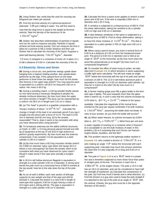 26. Using Stokes' law, verify that the units for viscosity are
kilograms per meter per second.
27. Find the terminal velocity of a spherical bacterium
(diameter 2.00 μm ) falling in water. You will first need to
note that the drag force is equal to the weight at terminal
velocity. Take the density of the bacterium to be
1.10×103
kg/m3
.
28. Stokes' law describes sedimentation of particles in liquids
and can be used to measure viscosity. Particles in liquids
achieve terminal velocity quickly. One can measure the time it
takes for a particle to fall a certain distance and then use
Stokes' law to calculate the viscosity of the liquid. Suppose a
steel ball bearing (density 7.8×103
kg/m3
, diameter
3.0 mm ) is dropped in a container of motor oil. It takes 12 s
to fall a distance of 0.60 m. Calculate the viscosity of the oil.
5.3 Elasticity: Stress and Strain
29. During a circus act, one performer swings upside down
hanging from a trapeze holding another, also upside-down,
performer by the legs. If the upward force on the lower
performer is three times her weight, how much do the bones
(the femurs) in her upper legs stretch? You may assume each
is equivalent to a uniform rod 35.0 cm long and 1.80 cm in
radius. Her mass is 60.0 kg.
30. During a wrestling match, a 150 kg wrestler briefly stands
on one hand during a maneuver designed to perplex his
already moribund adversary. By how much does the upper
arm bone shorten in length? The bone can be represented by
a uniform rod 38.0 cm in length and 2.10 cm in radius.
31. (a) The “lead” in pencils is a graphite composition with a
Young's modulus of about 1×109
N / m2
. Calculate the
change in length of the lead in an automatic pencil if you tap it
straight into the pencil with a force of 4.0 N. The lead is 0.50
mm in diameter and 60 mm long. (b) Is the answer
reasonable? That is, does it seem to be consistent with what
you have observed when using pencils?
32. TV broadcast antennas are the tallest artificial structures
on Earth. In 1987, a 72.0-kg physicist placed himself and 400
kg of equipment at the top of one 610-m high antenna to
perform gravity experiments. By how much was the antenna
compressed, if we consider it to be equivalent to a steel
cylinder 0.150 m in radius?
33. (a) By how much does a 65.0-kg mountain climber stretch
her 0.800-cm diameter nylon rope when she hangs 35.0 m
below a rock outcropping? (b) Does the answer seem to be
consistent with what you have observed for nylon ropes?
Would it make sense if the rope were actually a bungee
cord?
34. A 20.0-m tall hollow aluminum flagpole is equivalent in
strength to a solid cylinder 4.00 cm in diameter. A strong wind
bends the pole much as a horizontal force of 900 N exerted at
the top would. How far to the side does the top of the pole
flex?
35. As an oil well is drilled, each new section of drill pipe
supports its own weight and that of the pipe and drill bit
beneath it. Calculate the stretch in a new 6.00 m length of
steel pipe that supports 3.00 km of pipe having a mass of
20.0 kg/m and a 100-kg drill bit. The pipe is equivalent in
strength to a solid cylinder 5.00 cm in diameter.
36. Calculate the force a piano tuner applies to stretch a steel
piano wire 8.00 mm, if the wire is originally 0.850 mm in
diameter and 1.35 m long.
37. A vertebra is subjected to a shearing force of 500 N. Find
the shear deformation, taking the vertebra to be a cylinder
3.00 cm high and 4.00 cm in diameter.
38. A disk between vertebrae in the spine is subjected to a
shearing force of 600 N. Find its shear deformation, taking it
to have the shear modulus of 1×109
N / m2
. The disk is
equivalent to a solid cylinder 0.700 cm high and 4.00 cm in
diameter.
39. When using a pencil eraser, you exert a vertical force of
6.00 N at a distance of 2.00 cm from the hardwood-eraser
joint. The pencil is 6.00 mm in diameter and is held at an
angle of 20.0º to the horizontal. (a) By how much does the
wood flex perpendicular to its length? (b) How much is it
compressed lengthwise?
40. To consider the effect of wires hung on poles, we take
data from Example 4.8, in which tensions in wires supporting
a traffic light were calculated. The left wire made an angle
30.0º below the horizontal with the top of its pole and carried
a tension of 108 N. The 12.0 m tall hollow aluminum pole is
equivalent in strength to a 4.50 cm diameter solid cylinder. (a)
How far is it bent to the side? (b) By how much is it
compressed?
41. A farmer making grape juice fills a glass bottle to the brim
and caps it tightly. The juice expands more than the glass
when it warms up, in such a way that the volume increases by
0.2% (that is, ΔV / V0 = 2×10−3
) relative to the space
available. Calculate the magnitude of the normal force
exerted by the juice per square centimeter if its bulk modulus
is 1.8×109
N/m2
, assuming the bottle does not break. In
view of your answer, do you think the bottle will survive?
42. (a) When water freezes, its volume increases by 9.05%
(that is, ΔV / V0 = 9.05×10−2
). What force per unit area
is water capable of exerting on a container when it freezes?
(It is acceptable to use the bulk modulus of water in this
problem.) (b) Is it surprising that such forces can fracture
engine blocks, boulders, and the like?
43. This problem returns to the tightrope walker studied in
Example 4.6, who created a tension of 3.94×103
N in a
wire making an angle 5.0º below the horizontal with each
supporting pole. Calculate how much this tension stretches
the steel wire if it was originally 15 m long and 0.50 cm in
diameter.
44. The pole in Figure 5.24 is at a 90.0º bend in a power
line and is therefore subjected to more shear force than poles
in straight parts of the line. The tension in each line is
4.00×104
N , at the angles shown. The pole is 15.0 m tall,
has an 18.0 cm diameter, and can be considered to have half
the strength of hardwood. (a) Calculate the compression of
the pole. (b) Find how much it bends and in what direction. (c)
Find the tension in a guy wire used to keep the pole straight if
it is attached to the top of the pole at an angle of 30.0º with
the vertical. (Clearly, the guy wire must be in the opposite
direction of the bend.)
Chapter 5 | Further Applications of Newton's Laws: Friction, Drag, and Elasticity 217
 