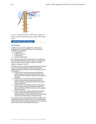 Figure 5.24 This telephone pole is at a 90º bend in a power line. A
guy wire is attached to the top of the pole at an angle of 30º with the
vertical.
Test Prep for AP® Courses
5.1 Friction
1. When a force of 20 N is applied to a stationary box
weighing 40 N, the box does not move. This means the
coefficient of static friction
a. is equal to 0.5.
b. is greater than 0.5.
c. is less than 0.5.
d. cannot be determined.
2. A 2-kg block slides down a ramp which is at an incline of
25º. If the frictional force is 4.86 N, what is the coefficient of
friction? At what incline will the box slide at a constant
velocity? Assume g = 10 m/s2
.
3. A block is given a short push and then slides with constant
friction across a horizontal floor. Which statement best
explains the direction of the force that friction applies on the
moving block?
a. Friction will be in the same direction as the block's
motion because molecular interactions between the
block and the floor will deform the block in the direction
of motion.
b. Friction will be in the same direction as the block's
motion because thermal energy generated at the
interface between the block and the floor adds kinetic
energy to the block.
c. Friction will be in the opposite direction of the block's
motion because molecular interactions between the
block and the floor will deform the block in the opposite
direction of motion.
d. Friction will be in the opposite direction of the block's
motion because thermal energy generated at the
interface between the block and the floor converts some
of the block's kinetic energy to potential energy.
4. A student pushes a cardboard box across a carpeted floor
and afterwards notices that the bottom of the box feels warm.
Explain how interactions between molecules in the cardboard
and molecules in the carpet produced this heat.
218 Chapter 5 | Further Applications of Newton's Laws: Friction, Drag, and Elasticity
This content is available for free at http://cnx.org/content/col11844/1.13
 