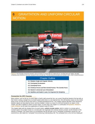6 GRAVITATION AND UNIFORM CIRCULAR
MOTION
Figure 6.1 This Australian Grand Prix Formula 1 race car moves in a circular path as it makes the turn. Its wheels also spin rapidly—the latter
completing many revolutions, the former only part of one (a circular arc). The same physical principles are involved in each. (credit: Richard Munckton)
Chapter Outline
6.1. Rotation Angle and Angular Velocity
6.2. Centripetal Acceleration
6.3. Centripetal Force
6.4. Fictitious Forces and Non-inertial Frames: The Coriolis Force
6.5. Newton's Universal Law of Gravitation
6.6. Satellites and Kepler's Laws: An Argument for Simplicity
Connection for AP® Courses
Many motions, such as the arc of a bird's flight or Earth's path around the Sun, are curved. Recall that Newton's first law tells us
that motion is along a straight line at constant speed unless there is a net external force. We will therefore study not only motion
along curves, but also the forces that cause it, including gravitational forces. This chapter supports Big Idea 3 that interactions
between objects are described by forces, and thus change in motion is a result of a net force exerted on an object. In this
chapter, this idea is applied to uniform circular motion. In some ways, this chapter is a continuation of Dynamics: Newton's
Laws of Motion as we study more applications of Newton's laws of motion.
This chapter deals with the simplest form of curved motion, uniform circular motion, which is motion in a circular path at
constant speed. As an object moves on a circular path, the magnitude of its velocity remains constant, but the direction of the
velocity is changing. This means there is an acceleration that we will refer to as a “centripetal” acceleration caused by a net
external force, also called the “centripetal” force (Enduring Understanding 3.B). The centripetal force is the net force totaling all
Chapter 6 | Gravitation and Uniform Circular Motion 219
 