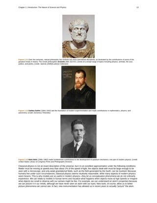 Figure 1.11 Over the centuries, natural philosophy has evolved into more specialized disciplines, as illustrated by the contributions of some of the
greatest minds in history. The Greek philosopher Aristotle (384–322 B.C.) wrote on a broad range of topics including physics, animals, the soul,
politics, and poetry. (credit: Jastrow (2006)/Ludovisi Collection)
Figure 1.12 Galileo Galilei (1564–1642) laid the foundation of modern experimentation and made contributions in mathematics, physics, and
astronomy. (credit: Domenico Tintoretto)
Figure 1.13 Niels Bohr (1885–1962) made fundamental contributions to the development of quantum mechanics, one part of modern physics. (credit:
United States Library of Congress Prints and Photographs Division)
Classical physics is not an exact description of the universe, but it is an excellent approximation under the following conditions:
Matter must be moving at speeds less than about 1% of the speed of light, the objects dealt with must be large enough to be
seen with a microscope, and only weak gravitational fields, such as the field generated by the Earth, can be involved. Because
humans live under such circumstances, classical physics seems intuitively reasonable, while many aspects of modern physics
seem bizarre. This is why models are so useful in modern physics—they let us conceptualize phenomena we do not ordinarily
experience. We can relate to models in human terms and visualize what happens when objects move at high speeds or imagine
what objects too small to observe with our senses might be like. For example, we can understand an atom's properties because
we can picture it in our minds, although we have never seen an atom with our eyes. New tools, of course, allow us to better
picture phenomena we cannot see. In fact, new instrumentation has allowed us in recent years to actually “picture” the atom.
Chapter 1 | Introduction: The Nature of Science and Physics 13
 