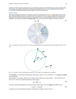 kinematics in which the object is projected into the air, while being subject to the gravitational force, and lands a distance away.
In this chapter, we consider situations where the object does not land but moves in a curve. We begin the study of uniform
circular motion by defining two angular quantities needed to describe rotational motion.
Rotation Angle
When objects rotate about some axis—for example, when the CD (compact disc) in Figure 6.2 rotates about its center—each
point in the object follows a circular arc. Consider a line from the center of the CD to its edge. Each pit used to record sound
along this line moves through the same angle in the same amount of time. The rotation angle is the amount of rotation and is
analogous to linear distance. We define the rotation angle Δθ to be the ratio of the arc length to the radius of curvature:
(6.1)
Δθ = Δs
r .
Figure 6.2 All points on a CD travel in circular arcs. The pits along a line from the center to the edge all move through the same angle Δθ in a time
Δt .
Figure 6.3 The radius of a circle is rotated through an angle Δθ . The arc length Δs is described on the circumference.
The arc length Δs is the distance traveled along a circular path as shown in Figure 6.3 Note that r is the radius of curvature
of the circular path.
We know that for one complete revolution, the arc length is the circumference of a circle of radius r . The circumference of a
circle is 2πr . Thus for one complete revolution the rotation angle is
(6.2)
Δθ = 2πr
r = 2π.
This result is the basis for defining the units used to measure rotation angles, Δθ to be radians (rad), defined so that
(6.3)2π rad = 1 revolution.
A comparison of some useful angles expressed in both degrees and radians is shown in Table 6.1.
Chapter 6 | Gravitation and Uniform Circular Motion 221
 