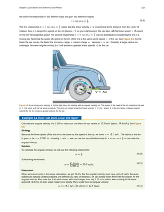 We write this relationship in two different ways and gain two different insights:
(6.9)v = rω or ω = v
r.
The first relationship in v = rω or ω = v
r states that the linear velocity v is proportional to the distance from the center of
rotation, thus, it is largest for a point on the rim (largest r ), as you might expect. We can also call this linear speed v of a point
on the rim the tangential speed. The second relationship in v = rω or ω = v
r can be illustrated by considering the tire of a
moving car. Note that the speed of a point on the rim of the tire is the same as the speed v of the car. See Figure 6.5. So the
faster the car moves, the faster the tire spins—large v means a large ω , because v = rω . Similarly, a larger-radius tire
rotating at the same angular velocity ( ω ) will produce a greater linear speed ( v ) for the car.
Figure 6.5 A car moving at a velocity v to the right has a tire rotating with an angular velocity ω .The speed of the tread of the tire relative to the axle
is v , the same as if the car were jacked up. Thus the car moves forward at linear velocity v = rω , where r is the tire radius. A larger angular
velocity for the tire means a greater velocity for the car.
Example 6.1 How Fast Does a Car Tire Spin?
Calculate the angular velocity of a 0.300 m radius car tire when the car travels at 15.0 m/s (about 54 km/h ). See Figure
6.5.
Strategy
Because the linear speed of the tire rim is the same as the speed of the car, we have v = 15.0 m/s. The radius of the tire
is given to be r = 0.300 m. Knowing v and r , we can use the second relationship in v = rω, ω = v
r to calculate the
angular velocity.
Solution
To calculate the angular velocity, we will use the following relationship:
(6.10)ω = v
r.
Substituting the knowns,
(6.11)
ω = 15.0 m/s
0.300 m
= 50.0 rad/s.
Discussion
When we cancel units in the above calculation, we get 50.0/s. But the angular velocity must have units of rad/s. Because
radians are actually unitless (radians are defined as a ratio of distance), we can simply insert them into the answer for the
angular velocity. Also note that if an earth mover with much larger tires, say 1.20 m in radius, were moving at the same
speed of 15.0 m/s, its tires would rotate more slowly. They would have an angular velocity
(6.12)ω = (15.0 m/s) / (1.20 m) = 12.5 rad/s.
Chapter 6 | Gravitation and Uniform Circular Motion 223
 