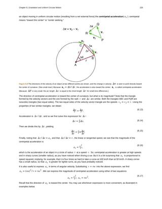 an object moving in uniform circular motion (resulting from a net external force) the centripetal acceleration( ac ); centripetal
means “toward the center” or “center seeking.”
Figure 6.8 The directions of the velocity of an object at two different points are shown, and the change in velocity Δv is seen to point directly toward
the center of curvature. (See small inset.) Because ac = Δv / Δt , the acceleration is also toward the center; ac is called centripetal acceleration.
(Because Δθ is very small, the arc length Δs is equal to the chord length Δr for small time differences.)
The direction of centripetal acceleration is toward the center of curvature, but what is its magnitude? Note that the triangle
formed by the velocity vectors and the one formed by the radii r and Δs are similar. Both the triangles ABC and PQR are
isosceles triangles (two equal sides). The two equal sides of the velocity vector triangle are the speeds v1 = v2 = v . Using the
properties of two similar triangles, we obtain
(6.13)Δv
v = Δs
r .
Acceleration is Δv / Δt , and so we first solve this expression for Δv :
(6.14)Δv = v
rΔs.
Then we divide this by Δt , yielding
(6.15)Δv
Δt
= v
r×Δs
Δt
.
Finally, noting that Δv / Δt = ac and that Δs / Δt = v , the linear or tangential speed, we see that the magnitude of the
centripetal acceleration is
(6.16)
ac = v2
r ,
which is the acceleration of an object in a circle of radius r at a speed v . So, centripetal acceleration is greater at high speeds
and in sharp curves (smaller radius), as you have noticed when driving a car. But it is a bit surprising that ac is proportional to
speed squared, implying, for example, that it is four times as hard to take a curve at 100 km/h than at 50 km/h. A sharp corner
has a small radius, so that ac is greater for tighter turns, as you have probably noticed.
It is also useful to express ac in terms of angular velocity. Substituting v = rω into the above expression, we find
ac = (rω)2
/ r = rω2
. We can express the magnitude of centripetal acceleration using either of two equations:
(6.17)
ac = v2
r ; ac = rω2
.
Recall that the direction of ac is toward the center. You may use whichever expression is more convenient, as illustrated in
examples below.
Chapter 6 | Gravitation and Uniform Circular Motion 225
 