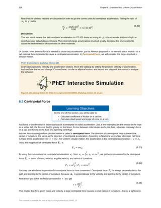 Note that the unitless radians are discarded in order to get the correct units for centripetal acceleration. Taking the ratio of
ac to g yields
(6.22)ac
g = 4.63×106
9.80
= 4.72×105
.
Discussion
This last result means that the centripetal acceleration is 472,000 times as strong as g . It is no wonder that such high ω
centrifuges are called ultracentrifuges. The extremely large accelerations involved greatly decrease the time needed to
cause the sedimentation of blood cells or other materials.
Of course, a net external force is needed to cause any acceleration, just as Newton proposed in his second law of motion. So a
net external force is needed to cause a centripetal acceleration. In Centripetal Force, we will consider the forces involved in
circular motion.
PhET Explorations: Ladybug Motion 2D
Learn about position, velocity and acceleration vectors. Move the ladybug by setting the position, velocity or acceleration,
and see how the vectors change. Choose linear, circular or elliptical motion, and record and playback the motion to analyze
the behavior.
Figure 6.10 Ladybug Motion 2D (http://cnx.org/content/m54995/1.2/ladybug-motion-2d_en.jar)
6.3 Centripetal Force
Learning Objectives
By the end of this section, you will be able to:
• Calculate coefficient of friction on a car tire.
• Calculate ideal speed and angle of a car on a turn.
Any force or combination of forces can cause a centripetal or radial acceleration. Just a few examples are the tension in the rope
on a tether ball, the force of Earth's gravity on the Moon, friction between roller skates and a rink floor, a banked roadway's force
on a car, and forces on the tube of a spinning centrifuge.
Any net force causing uniform circular motion is called a centripetal force. The direction of a centripetal force is toward the
center of curvature, the same as the direction of centripetal acceleration. According to Newton's second law of motion, net force
is mass times acceleration: net F = ma . For uniform circular motion, the acceleration is the centripetal acceleration— a = ac .
Thus, the magnitude of centripetal force Fc is
(6.23)Fc = mac.
By using the expressions for centripetal acceleration ac from ac = v2
r ; ac = rω2
, we get two expressions for the centripetal
force Fc in terms of mass, velocity, angular velocity, and radius of curvature:
(6.24)
Fc = mv2
r ; Fc = mrω2
.
You may use whichever expression for centripetal force is more convenient. Centripetal force Fc is always perpendicular to the
path and pointing to the center of curvature, because ac is perpendicular to the velocity and pointing to the center of curvature.
Note that if you solve the first expression for r , you get
(6.25)
r = mv2
Fc
.
This implies that for a given mass and velocity, a large centripetal force causes a small radius of curvature—that is, a tight curve.
228 Chapter 6 | Gravitation and Uniform Circular Motion
This content is available for free at http://cnx.org/content/col11844/1.13
 