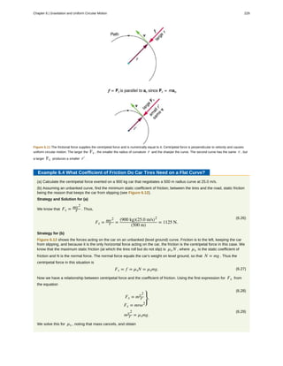 Figure 6.11 The frictional force supplies the centripetal force and is numerically equal to it. Centripetal force is perpendicular to velocity and causes
uniform circular motion. The larger the Fc , the smaller the radius of curvature r and the sharper the curve. The second curve has the same v , but
a larger Fc produces a smaller r′ .
Example 6.4 What Coefficient of Friction Do Car Tires Need on a Flat Curve?
(a) Calculate the centripetal force exerted on a 900 kg car that negotiates a 500 m radius curve at 25.0 m/s.
(b) Assuming an unbanked curve, find the minimum static coefficient of friction, between the tires and the road, static friction
being the reason that keeps the car from slipping (see Figure 6.12).
Strategy and Solution for (a)
We know that Fc = mv2
r . Thus,
(6.26)
Fc = mv2
r =
(900 kg)(25.0 m/s)2
(500 m)
= 1125 N.
Strategy for (b)
Figure 6.12 shows the forces acting on the car on an unbanked (level ground) curve. Friction is to the left, keeping the car
from slipping, and because it is the only horizontal force acting on the car, the friction is the centripetal force in this case. We
know that the maximum static friction (at which the tires roll but do not slip) is µs N , where µs is the static coefficient of
friction and N is the normal force. The normal force equals the car's weight on level ground, so that N = mg . Thus the
centripetal force in this situation is
(6.27)Fc = f = µsN = µsmg.
Now we have a relationship between centripetal force and the coefficient of friction. Using the first expression for Fc from
the equation
(6.28)
Fc = mv2
r
Fc = mrω2
⎫
⎭
⎬,
(6.29)
mv2
r = µsmg.
We solve this for µs , noting that mass cancels, and obtain
Chapter 6 | Gravitation and Uniform Circular Motion 229
 