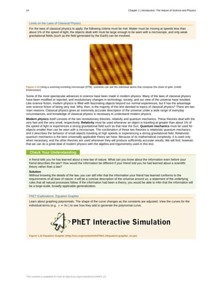 Limits on the Laws of Classical Physics
For the laws of classical physics to apply, the following criteria must be met: Matter must be moving at speeds less than
about 1% of the speed of light, the objects dealt with must be large enough to be seen with a microscope, and only weak
gravitational fields (such as the field generated by the Earth) can be involved.
Figure 1.14 Using a scanning tunneling microscope (STM), scientists can see the individual atoms that compose this sheet of gold. (credit:
Erwinrossen)
Some of the most spectacular advances in science have been made in modern physics. Many of the laws of classical physics
have been modified or rejected, and revolutionary changes in technology, society, and our view of the universe have resulted.
Like science fiction, modern physics is filled with fascinating objects beyond our normal experiences, but it has the advantage
over science fiction of being very real. Why, then, is the majority of this text devoted to topics of classical physics? There are two
main reasons: Classical physics gives an extremely accurate description of the universe under a wide range of everyday
circumstances, and knowledge of classical physics is necessary to understand modern physics.
Modern physics itself consists of the two revolutionary theories, relativity and quantum mechanics. These theories deal with the
very fast and the very small, respectively. Relativity must be used whenever an object is traveling at greater than about 1% of
the speed of light or experiences a strong gravitational field such as that near the Sun. Quantum mechanics must be used for
objects smaller than can be seen with a microscope. The combination of these two theories is relativistic quantum mechanics,
and it describes the behavior of small objects traveling at high speeds or experiencing a strong gravitational field. Relativistic
quantum mechanics is the best universally applicable theory we have. Because of its mathematical complexity, it is used only
when necessary, and the other theories are used whenever they will produce sufficiently accurate results. We will find, however,
that we can do a great deal of modern physics with the algebra and trigonometry used in this text.
Check Your Understanding
A friend tells you he has learned about a new law of nature. What can you know about the information even before your
friend describes the law? How would the information be different if your friend told you he had learned about a scientific
theory rather than a law?
Solution
Without knowing the details of the law, you can still infer that the information your friend has learned conforms to the
requirements of all laws of nature: it will be a concise description of the universe around us; a statement of the underlying
rules that all natural processes follow. If the information had been a theory, you would be able to infer that the information will
be a large-scale, broadly applicable generalization.
PhET Explorations: Equation Grapher
Learn about graphing polynomials. The shape of the curve changes as the constants are adjusted. View the curves for the
individual terms (e.g. y = bx ) to see how they add to generate the polynomial curve.
Figure 1.15 Equation Grapher (http://cnx.org/content/m54764/1.2/equation-grapher_en.jar)
14 Chapter 1 | Introduction: The Nature of Science and Physics
This content is available for free at http://cnx.org/content/col11844/1.13
 