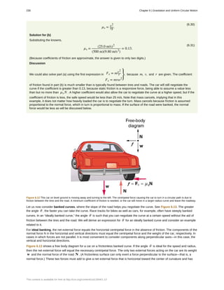 (6.30)
µs = v2
rg.
Solution for (b)
Substituting the knowns,
(6.31)
µs =
(25.0 m/s)2
(500 m)(9.80 m/s2
)
= 0.13.
(Because coefficients of friction are approximate, the answer is given to only two digits.)
Discussion
We could also solve part (a) using the first expression in Fc = mv2
r
Fc = mrω2
⎫
⎭
⎬, because m, v, and r are given. The coefficient
of friction found in part (b) is much smaller than is typically found between tires and roads. The car will still negotiate the
curve if the coefficient is greater than 0.13, because static friction is a responsive force, being able to assume a value less
than but no more than µs N . A higher coefficient would also allow the car to negotiate the curve at a higher speed, but if the
coefficient of friction is less, the safe speed would be less than 25 m/s. Note that mass cancels, implying that in this
example, it does not matter how heavily loaded the car is to negotiate the turn. Mass cancels because friction is assumed
proportional to the normal force, which in turn is proportional to mass. If the surface of the road were banked, the normal
force would be less as will be discussed below.
Figure 6.12 This car on level ground is moving away and turning to the left. The centripetal force causing the car to turn in a circular path is due to
friction between the tires and the road. A minimum coefficient of friction is needed, or the car will move in a larger-radius curve and leave the roadway.
Let us now consider banked curves, where the slope of the road helps you negotiate the curve. See Figure 6.13. The greater
the angle θ , the faster you can take the curve. Race tracks for bikes as well as cars, for example, often have steeply banked
curves. In an “ideally banked curve,” the angle θ is such that you can negotiate the curve at a certain speed without the aid of
friction between the tires and the road. We will derive an expression for θ for an ideally banked curve and consider an example
related to it.
For ideal banking, the net external force equals the horizontal centripetal force in the absence of friction. The components of the
normal force N in the horizontal and vertical directions must equal the centripetal force and the weight of the car, respectively. In
cases in which forces are not parallel, it is most convenient to consider components along perpendicular axes—in this case, the
vertical and horizontal directions.
Figure 6.13 shows a free body diagram for a car on a frictionless banked curve. If the angle θ is ideal for the speed and radius,
then the net external force will equal the necessary centripetal force. The only two external forces acting on the car are its weight
w and the normal force of the road N . (A frictionless surface can only exert a force perpendicular to the surface—that is, a
normal force.) These two forces must add to give a net external force that is horizontal toward the center of curvature and has
230 Chapter 6 | Gravitation and Uniform Circular Motion
This content is available for free at http://cnx.org/content/col11844/1.13
 