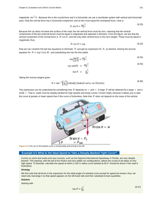 magnitude mv2
/r . Because this is the crucial force and it is horizontal, we use a coordinate system with vertical and horizontal
axes. Only the normal force has a horizontal component, and so this must equal the centripetal force—that is,
(6.32)
N sin θ = mv2
r .
Because the car does not leave the surface of the road, the net vertical force must be zero, meaning that the vertical
components of the two external forces must be equal in magnitude and opposite in direction. From the figure, we see that the
vertical component of the normal force is N cos θ , and the only other vertical force is the car's weight. These must be equal in
magnitude; thus,
(6.33)N cos θ = mg.
Now we can combine the last two equations to eliminate N and get an expression for θ , as desired. Solving the second
equation for N = mg / (cos θ) , and substituting this into the first yields
(6.34)
mgsin θ
cos θ
= mv2
r
(6.35)
mg tan(θ) = mv2
r
tan θ = v2
rg.
Taking the inverse tangent gives
(6.36)
θ = tan−1⎛
⎝
v2
rg
⎞
⎠ (ideally banked curve, no friction).
This expression can be understood by considering how θ depends on v and r . A large θ will be obtained for a large v and a
small r . That is, roads must be steeply banked for high speeds and sharp curves. Friction helps, because it allows you to take
the curve at greater or lower speed than if the curve is frictionless. Note that θ does not depend on the mass of the vehicle.
Figure 6.13 The car on this banked curve is moving away and turning to the left.
Example 6.5 What Is the Ideal Speed to Take a Steeply Banked Tight Curve?
Curves on some test tracks and race courses, such as the Daytona International Speedway in Florida, are very steeply
banked. This banking, with the aid of tire friction and very stable car configurations, allows the curves to be taken at very
high speed. To illustrate, calculate the speed at which a 100 m radius curve banked at 65.0° should be driven if the road is
frictionless.
Strategy
We first note that all terms in the expression for the ideal angle of a banked curve except for speed are known; thus, we
need only rearrange it so that speed appears on the left-hand side and then substitute known quantities.
Solution
Starting with
(6.37)
tan θ = v2
rg
Chapter 6 | Gravitation and Uniform Circular Motion 231
 