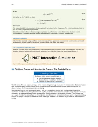 we get
(6.38)v = (rg tan θ)1 / 2
.
Noting that tan 65.0º = 2.14, we obtain
(6.39)
v = ⎡
⎣(100 m)(9.80 m/s2
)(2.14)⎤
⎦
1 / 2
= 45.8 m/s.
Discussion
This is just about 165 km/h, consistent with a very steeply banked and rather sharp curve. Tire friction enables a vehicle to
take the curve at significantly higher speeds.
Calculations similar to those in the preceding examples can be performed for a host of interesting situations in which
centripetal force is involved—a number of these are presented in this chapter's Problems and Exercises.
Take-Home Experiment
Ask a friend or relative to swing a golf club or a tennis racquet. Take appropriate measurements to estimate the centripetal
acceleration of the end of the club or racquet. You may choose to do this in slow motion.
PhET Explorations: Gravity and Orbits
Move the sun, earth, moon and space station to see how it affects their gravitational forces and orbital paths. Visualize the
sizes and distances between different heavenly bodies, and turn off gravity to see what would happen without it!
Figure 6.14 Gravity and Orbits (http://cnx.org/content/m55002/1.2/gravity-and-orbits_en.jar)
6.4 Fictitious Forces and Non-inertial Frames: The Coriolis Force
Learning Objectives
By the end of this section, you will be able to:
• Discuss the inertial frame of reference.
• Discuss the non-inertial frame of reference.
• Describe the effects of the Coriolis force.
What do taking off in a jet airplane, turning a corner in a car, riding a merry-go-round, and the circular motion of a tropical cyclone
have in common? Each exhibits fictitious forces—unreal forces that arise from motion and may seem real, because the
observer’s frame of reference is accelerating or rotating.
When taking off in a jet, most people would agree it feels as if you are being pushed back into the seat as the airplane
accelerates down the runway. Yet a physicist would say that you tend to remain stationary while the seat pushes forward on you,
and there is no real force backward on you. An even more common experience occurs when you make a tight curve in your
car—say, to the right. You feel as if you are thrown (that is, forced) toward the left relative to the car. Again, a physicist would say
that you are going in a straight line but the car moves to the right, and there is no real force on you to the left. Recall Newton’s
first law.
232 Chapter 6 | Gravitation and Uniform Circular Motion
This content is available for free at http://cnx.org/content/col11844/1.13
 