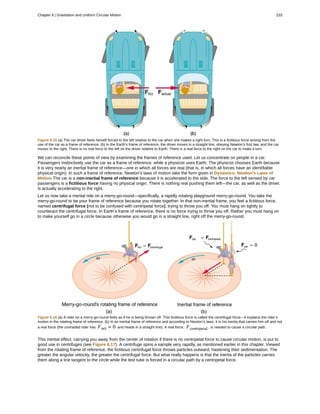 Figure 6.15 (a) The car driver feels herself forced to the left relative to the car when she makes a right turn. This is a fictitious force arising from the
use of the car as a frame of reference. (b) In the Earth’s frame of reference, the driver moves in a straight line, obeying Newton’s first law, and the car
moves to the right. There is no real force to the left on the driver relative to Earth. There is a real force to the right on the car to make it turn.
We can reconcile these points of view by examining the frames of reference used. Let us concentrate on people in a car.
Passengers instinctively use the car as a frame of reference, while a physicist uses Earth. The physicist chooses Earth because
it is very nearly an inertial frame of reference—one in which all forces are real (that is, in which all forces have an identifiable
physical origin). In such a frame of reference, Newton’s laws of motion take the form given in Dynamics: Newton's Laws of
Motion The car is a non-inertial frame of reference because it is accelerated to the side. The force to the left sensed by car
passengers is a fictitious force having no physical origin. There is nothing real pushing them left—the car, as well as the driver,
is actually accelerating to the right.
Let us now take a mental ride on a merry-go-round—specifically, a rapidly rotating playground merry-go-round. You take the
merry-go-round to be your frame of reference because you rotate together. In that non-inertial frame, you feel a fictitious force,
named centrifugal force (not to be confused with centripetal force), trying to throw you off. You must hang on tightly to
counteract the centrifugal force. In Earth’s frame of reference, there is no force trying to throw you off. Rather you must hang on
to make yourself go in a circle because otherwise you would go in a straight line, right off the merry-go-round.
Figure 6.16 (a) A rider on a merry-go-round feels as if he is being thrown off. This fictitious force is called the centrifugal force—it explains the rider’s
motion in the rotating frame of reference. (b) In an inertial frame of reference and according to Newton’s laws, it is his inertia that carries him off and not
a real force (the unshaded rider has Fnet = 0 and heads in a straight line). A real force, Fcentripetal , is needed to cause a circular path.
This inertial effect, carrying you away from the center of rotation if there is no centripetal force to cause circular motion, is put to
good use in centrifuges (see Figure 6.17). A centrifuge spins a sample very rapidly, as mentioned earlier in this chapter. Viewed
from the rotating frame of reference, the fictitious centrifugal force throws particles outward, hastening their sedimentation. The
greater the angular velocity, the greater the centrifugal force. But what really happens is that the inertia of the particles carries
them along a line tangent to the circle while the test tube is forced in a circular path by a centripetal force.
Chapter 6 | Gravitation and Uniform Circular Motion 233
 