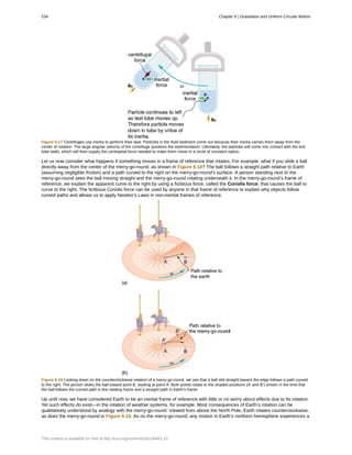 Figure 6.17 Centrifuges use inertia to perform their task. Particles in the fluid sediment come out because their inertia carries them away from the
center of rotation. The large angular velocity of the centrifuge quickens the sedimentation. Ultimately, the particles will come into contact with the test
tube walls, which will then supply the centripetal force needed to make them move in a circle of constant radius.
Let us now consider what happens if something moves in a frame of reference that rotates. For example, what if you slide a ball
directly away from the center of the merry-go-round, as shown in Figure 6.18? The ball follows a straight path relative to Earth
(assuming negligible friction) and a path curved to the right on the merry-go-round’s surface. A person standing next to the
merry-go-round sees the ball moving straight and the merry-go-round rotating underneath it. In the merry-go-round’s frame of
reference, we explain the apparent curve to the right by using a fictitious force, called the Coriolis force, that causes the ball to
curve to the right. The fictitious Coriolis force can be used by anyone in that frame of reference to explain why objects follow
curved paths and allows us to apply Newton’s Laws in non-inertial frames of reference.
Figure 6.18 Looking down on the counterclockwise rotation of a merry-go-round, we see that a ball slid straight toward the edge follows a path curved
to the right. The person slides the ball toward point B, starting at point A. Both points rotate to the shaded positions (A’ and B’) shown in the time that
the ball follows the curved path in the rotating frame and a straight path in Earth’s frame.
Up until now, we have considered Earth to be an inertial frame of reference with little or no worry about effects due to its rotation.
Yet such effects do exist—in the rotation of weather systems, for example. Most consequences of Earth’s rotation can be
qualitatively understood by analogy with the merry-go-round. Viewed from above the North Pole, Earth rotates counterclockwise,
as does the merry-go-round in Figure 6.18. As on the merry-go-round, any motion in Earth’s northern hemisphere experiences a
234 Chapter 6 | Gravitation and Uniform Circular Motion
This content is available for free at http://cnx.org/content/col11844/1.13
 