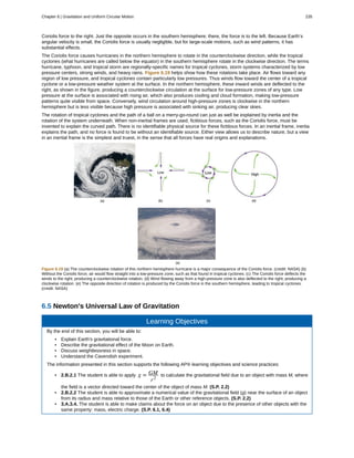 Coriolis force to the right. Just the opposite occurs in the southern hemisphere; there, the force is to the left. Because Earth’s
angular velocity is small, the Coriolis force is usually negligible, but for large-scale motions, such as wind patterns, it has
substantial effects.
The Coriolis force causes hurricanes in the northern hemisphere to rotate in the counterclockwise direction, while the tropical
cyclones (what hurricanes are called below the equator) in the southern hemisphere rotate in the clockwise direction. The terms
hurricane, typhoon, and tropical storm are regionally-specific names for tropical cyclones, storm systems characterized by low
pressure centers, strong winds, and heavy rains. Figure 6.19 helps show how these rotations take place. Air flows toward any
region of low pressure, and tropical cyclones contain particularly low pressures. Thus winds flow toward the center of a tropical
cyclone or a low-pressure weather system at the surface. In the northern hemisphere, these inward winds are deflected to the
right, as shown in the figure, producing a counterclockwise circulation at the surface for low-pressure zones of any type. Low
pressure at the surface is associated with rising air, which also produces cooling and cloud formation, making low-pressure
patterns quite visible from space. Conversely, wind circulation around high-pressure zones is clockwise in the northern
hemisphere but is less visible because high pressure is associated with sinking air, producing clear skies.
The rotation of tropical cyclones and the path of a ball on a merry-go-round can just as well be explained by inertia and the
rotation of the system underneath. When non-inertial frames are used, fictitious forces, such as the Coriolis force, must be
invented to explain the curved path. There is no identifiable physical source for these fictitious forces. In an inertial frame, inertia
explains the path, and no force is found to be without an identifiable source. Either view allows us to describe nature, but a view
in an inertial frame is the simplest and truest, in the sense that all forces have real origins and explanations.
Figure 6.19 (a) The counterclockwise rotation of this northern hemisphere hurricane is a major consequence of the Coriolis force. (credit: NASA) (b)
Without the Coriolis force, air would flow straight into a low-pressure zone, such as that found in tropical cyclones. (c) The Coriolis force deflects the
winds to the right, producing a counterclockwise rotation. (d) Wind flowing away from a high-pressure zone is also deflected to the right, producing a
clockwise rotation. (e) The opposite direction of rotation is produced by the Coriolis force in the southern hemisphere, leading to tropical cyclones.
(credit: NASA)
6.5 Newton's Universal Law of Gravitation
Learning Objectives
By the end of this section, you will be able to:
• Explain Earth's gravitational force.
• Describe the gravitational effect of the Moon on Earth.
• Discuss weightlessness in space.
• Understand the Cavendish experiment.
The information presented in this section supports the following AP® learning objectives and science practices:
• 2.B.2.1 The student is able to apply g = GM
r2
to calculate the gravitational field due to an object with mass M, where
the field is a vector directed toward the center of the object of mass M. (S.P. 2.2)
• 2.B.2.2 The student is able to approximate a numerical value of the gravitational field (g) near the surface of an object
from its radius and mass relative to those of the Earth or other reference objects. (S.P. 2.2)
• 3.A.3.4. The student is able to make claims about the force on an object due to the presence of other objects with the
same property: mass, electric charge. (S.P. 6.1, 6.4)
Chapter 6 | Gravitation and Uniform Circular Motion 235
 