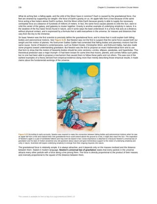 What do aching feet, a falling apple, and the orbit of the Moon have in common? Each is caused by the gravitational force. Our
feet are strained by supporting our weight—the force of Earth's gravity on us. An apple falls from a tree because of the same
force acting a few meters above Earth's surface. And the Moon orbits Earth because gravity is able to supply the necessary
centripetal force at a distance of hundreds of millions of meters. In fact, the same force causes planets to orbit the Sun, stars to
orbit the center of the galaxy, and galaxies to cluster together. Gravity is another example of underlying simplicity in nature. It is
the weakest of the four basic forces found in nature, and in some ways the least understood. It is a force that acts at a distance,
without physical contact, and is expressed by a formula that is valid everywhere in the universe, for masses and distances that
vary from the tiny to the immense.
Sir Isaac Newton was the first scientist to precisely define the gravitational force, and to show that it could explain both falling
bodies and astronomical motions. See Figure 6.20. But Newton was not the first to suspect that the same force caused both our
weight and the motion of planets. His forerunner Galileo Galilei had contended that falling bodies and planetary motions had the
same cause. Some of Newton's contemporaries, such as Robert Hooke, Christopher Wren, and Edmund Halley, had also made
some progress toward understanding gravitation. But Newton was the first to propose an exact mathematical form and to use
that form to show that the motion of heavenly bodies should be conic sections—circles, ellipses, parabolas, and hyperbolas. This
theoretical prediction was a major triumph—it had been known for some time that moons, planets, and comets follow such paths,
but no one had been able to propose a mechanism that caused them to follow these paths and not others. This was one of the
earliest examples of a theory derived from empirical evidence doing more than merely describing those empirical results; it made
claims about the fundamental workings of the universe.
Figure 6.20 According to early accounts, Newton was inspired to make the connection between falling bodies and astronomical motions when he saw
an apple fall from a tree and realized that if the gravitational force could extend above the ground to a tree, it might also reach the Sun. The inspiration
of Newton's apple is a part of worldwide folklore and may even be based in fact. Great importance is attached to it because Newton's universal law of
gravitation and his laws of motion answered very old questions about nature and gave tremendous support to the notion of underlying simplicity and
unity in nature. Scientists still expect underlying simplicity to emerge from their ongoing inquiries into nature.
The gravitational force is relatively simple. It is always attractive, and it depends only on the masses involved and the distance
between them. Stated in modern language, Newton's universal law of gravitation states that every particle in the universe
attracts every other particle with a force along a line joining them. The force is directly proportional to the product of their masses
and inversely proportional to the square of the distance between them.
236 Chapter 6 | Gravitation and Uniform Circular Motion
This content is available for free at http://cnx.org/content/col11844/1.13
 