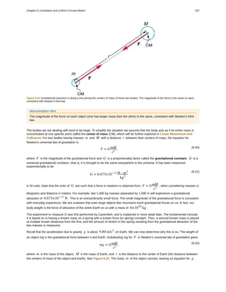 Figure 6.21 Gravitational attraction is along a line joining the centers of mass of these two bodies. The magnitude of the force is the same on each,
consistent with Newton's third law.
Misconception Alert
The magnitude of the force on each object (one has larger mass than the other) is the same, consistent with Newton's third
law.
The bodies we are dealing with tend to be large. To simplify the situation we assume that the body acts as if its entire mass is
concentrated at one specific point called the center of mass (CM), which will be further explored in Linear Momentum and
Collisions. For two bodies having masses m and M with a distance r between their centers of mass, the equation for
Newton's universal law of gravitation is
(6.40)
F = GmM
r2
,
where F is the magnitude of the gravitational force and G is a proportionality factor called the gravitational constant. G is a
universal gravitational constant—that is, it is thought to be the same everywhere in the universe. It has been measured
experimentally to be
(6.41)
G = 6.673×10−11N ⋅ m2
kg2
in SI units. Note that the units of G are such that a force in newtons is obtained from F = GmM
r2
, when considering masses in
kilograms and distance in meters. For example, two 1.000 kg masses separated by 1.000 m will experience a gravitational
attraction of 6.673×10−11
N . This is an extraordinarily small force. The small magnitude of the gravitational force is consistent
with everyday experience. We are unaware that even large objects like mountains exert gravitational forces on us. In fact, our
body weight is the force of attraction of the entire Earth on us with a mass of 6×1024
kg .
The experiment to measure G was first performed by Cavendish, and is explained in more detail later. The fundamental concept
it is based on is having a known mass on a spring with a known force (or spring) constant. Then, a second known mass is placed
at multiple known distances from the first, and the amount of stretch in the spring resulting from the gravitational attraction of the
two masses is measured.
Recall that the acceleration due to gravity g is about 9.80 m/s2
on Earth. We can now determine why this is so. The weight of
an object mg is the gravitational force between it and Earth. Substituting mg for F in Newton's universal law of gravitation gives
(6.42)
mg = GmM
r2
,
where m is the mass of the object, M is the mass of Earth, and r is the distance to the center of Earth (the distance between
the centers of mass of the object and Earth). See Figure 6.22. The mass m of the object cancels, leaving an equation for g :
Chapter 6 | Gravitation and Uniform Circular Motion 237
 