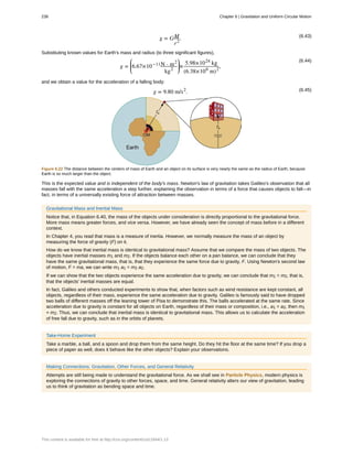 (6.43)
g = GM
r2
.
Substituting known values for Earth's mass and radius (to three significant figures),
(6.44)
g =
⎛
⎝
⎜6.67×10−11N ⋅ m2
kg2
⎞
⎠
⎟×
5.98×1024
kg
(6.38×106
m)2
,
and we obtain a value for the acceleration of a falling body:
(6.45)g = 9.80 m/s2
.
Figure 6.22 The distance between the centers of mass of Earth and an object on its surface is very nearly the same as the radius of Earth, because
Earth is so much larger than the object.
This is the expected value and is independent of the body's mass. Newton's law of gravitation takes Galileo's observation that all
masses fall with the same acceleration a step further, explaining the observation in terms of a force that causes objects to fall—in
fact, in terms of a universally existing force of attraction between masses.
Gravitational Mass and Inertial Mass
Notice that, in Equation 6.40, the mass of the objects under consideration is directly proportional to the gravitational force.
More mass means greater forces, and vice versa. However, we have already seen the concept of mass before in a different
context.
In Chapter 4, you read that mass is a measure of inertia. However, we normally measure the mass of an object by
measuring the force of gravity (F) on it.
How do we know that inertial mass is identical to gravitational mass? Assume that we compare the mass of two objects. The
objects have inertial masses m1 and m2. If the objects balance each other on a pan balance, we can conclude that they
have the same gravitational mass, that is, that they experience the same force due to gravity, F. Using Newton's second law
of motion, F = ma, we can write m1 a1 = m2 a2.
If we can show that the two objects experience the same acceleration due to gravity, we can conclude that m1 = m2, that is,
that the objects' inertial masses are equal.
In fact, Galileo and others conducted experiments to show that, when factors such as wind resistance are kept constant, all
objects, regardless of their mass, experience the same acceleration due to gravity. Galileo is famously said to have dropped
two balls of different masses off the leaning tower of Pisa to demonstrate this. The balls accelerated at the same rate. Since
acceleration due to gravity is constant for all objects on Earth, regardless of their mass or composition, i.e., a1 = a2, then m1
= m2. Thus, we can conclude that inertial mass is identical to gravitational mass. This allows us to calculate the acceleration
of free fall due to gravity, such as in the orbits of planets.
Take-Home Experiment
Take a marble, a ball, and a spoon and drop them from the same height. Do they hit the floor at the same time? If you drop a
piece of paper as well, does it behave like the other objects? Explain your observations.
Making Connections: Gravitation, Other Forces, and General Relativity
Attempts are still being made to understand the gravitational force. As we shall see in Particle Physics, modern physics is
exploring the connections of gravity to other forces, space, and time. General relativity alters our view of gravitation, leading
us to think of gravitation as bending space and time.
238 Chapter 6 | Gravitation and Uniform Circular Motion
This content is available for free at http://cnx.org/content/col11844/1.13
 