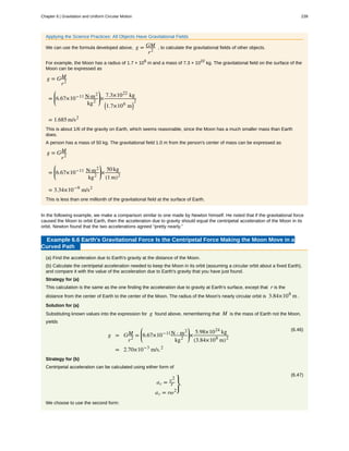 Applying the Science Practices: All Objects Have Gravitational Fields
We can use the formula developed above, g = GM
r2
, to calculate the gravitational fields of other objects.
For example, the Moon has a radius of 1.7 × 106
m and a mass of 7.3 × 1022
kg. The gravitational field on the surface of the
Moon can be expressed as
g = GM
r2
=
⎛
⎝
⎜6.67×10−11 N·m2
kg2
⎞
⎠
⎟×
7.3×1022
 kg
⎛
⎝1.7×106
 m⎞
⎠
2
= 1.685 m/s2
This is about 1/6 of the gravity on Earth, which seems reasonable, since the Moon has a much smaller mass than Earth
does.
A person has a mass of 50 kg. The gravitational field 1.0 m from the person's center of mass can be expressed as
g = GM
r2
=
⎛
⎝
⎜6.67×10−11
 N·m2
kg2
⎞
⎠
⎟×
50 kg
(1 m)2
= 3.34×10−9
 m/s2
This is less than one millionth of the gravitational field at the surface of Earth.
In the following example, we make a comparison similar to one made by Newton himself. He noted that if the gravitational force
caused the Moon to orbit Earth, then the acceleration due to gravity should equal the centripetal acceleration of the Moon in its
orbit. Newton found that the two accelerations agreed “pretty nearly.”
Example 6.6 Earth's Gravitational Force Is the Centripetal Force Making the Moon Move in a
Curved Path
(a) Find the acceleration due to Earth's gravity at the distance of the Moon.
(b) Calculate the centripetal acceleration needed to keep the Moon in its orbit (assuming a circular orbit about a fixed Earth),
and compare it with the value of the acceleration due to Earth's gravity that you have just found.
Strategy for (a)
This calculation is the same as the one finding the acceleration due to gravity at Earth's surface, except that r is the
distance from the center of Earth to the center of the Moon. The radius of the Moon's nearly circular orbit is 3.84×108
m .
Solution for (a)
Substituting known values into the expression for g found above, remembering that M is the mass of Earth not the Moon,
yields
(6.46)
g = GM
r2
=
⎛
⎝
⎜6.67×10−11N ⋅ m2
kg2
⎞
⎠
⎟×
5.98×1024
kg
(3.84×108
m)2
= 2.70×10−3
m/s.2
Strategy for (b)
Centripetal acceleration can be calculated using either form of
(6.47)
ac = v2
r
ac = rω2
⎫
⎭
⎬.
We choose to use the second form:
Chapter 6 | Gravitation and Uniform Circular Motion 239
 