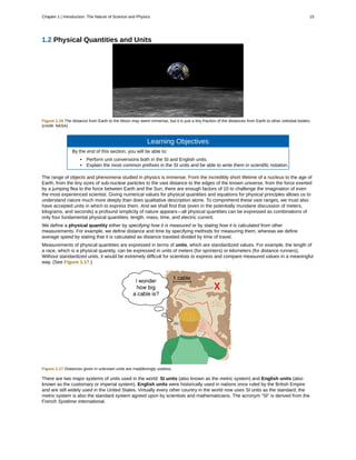 1.2 Physical Quantities and Units
Figure 1.16 The distance from Earth to the Moon may seem immense, but it is just a tiny fraction of the distances from Earth to other celestial bodies.
(credit: NASA)
Learning Objectives
By the end of this section, you will be able to:
• Perform unit conversions both in the SI and English units.
• Explain the most common prefixes in the SI units and be able to write them in scientific notation.
The range of objects and phenomena studied in physics is immense. From the incredibly short lifetime of a nucleus to the age of
Earth, from the tiny sizes of sub-nuclear particles to the vast distance to the edges of the known universe, from the force exerted
by a jumping flea to the force between Earth and the Sun, there are enough factors of 10 to challenge the imagination of even
the most experienced scientist. Giving numerical values for physical quantities and equations for physical principles allows us to
understand nature much more deeply than does qualitative description alone. To comprehend these vast ranges, we must also
have accepted units in which to express them. And we shall find that (even in the potentially mundane discussion of meters,
kilograms, and seconds) a profound simplicity of nature appears—all physical quantities can be expressed as combinations of
only four fundamental physical quantities: length, mass, time, and electric current.
We define a physical quantity either by specifying how it is measured or by stating how it is calculated from other
measurements. For example, we define distance and time by specifying methods for measuring them, whereas we define
average speed by stating that it is calculated as distance traveled divided by time of travel.
Measurements of physical quantities are expressed in terms of units, which are standardized values. For example, the length of
a race, which is a physical quantity, can be expressed in units of meters (for sprinters) or kilometers (for distance runners).
Without standardized units, it would be extremely difficult for scientists to express and compare measured values in a meaningful
way. (See Figure 1.17.)
Figure 1.17 Distances given in unknown units are maddeningly useless.
There are two major systems of units used in the world: SI units (also known as the metric system) and English units (also
known as the customary or imperial system). English units were historically used in nations once ruled by the British Empire
and are still widely used in the United States. Virtually every other country in the world now uses SI units as the standard; the
metric system is also the standard system agreed upon by scientists and mathematicians. The acronym “SI” is derived from the
French Système International.
Chapter 1 | Introduction: The Nature of Science and Physics 15
 