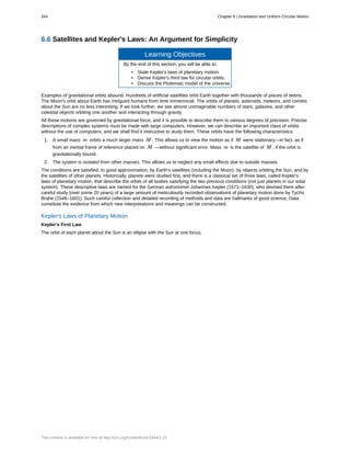 6.6 Satellites and Kepler's Laws: An Argument for Simplicity
Learning Objectives
By the end of this section, you will be able to:
• State Kepler's laws of planetary motion.
• Derive Kepler's third law for circular orbits.
• Discuss the Ptolemaic model of the universe.
Examples of gravitational orbits abound. Hundreds of artificial satellites orbit Earth together with thousands of pieces of debris.
The Moon's orbit about Earth has intrigued humans from time immemorial. The orbits of planets, asteroids, meteors, and comets
about the Sun are no less interesting. If we look further, we see almost unimaginable numbers of stars, galaxies, and other
celestial objects orbiting one another and interacting through gravity.
All these motions are governed by gravitational force, and it is possible to describe them to various degrees of precision. Precise
descriptions of complex systems must be made with large computers. However, we can describe an important class of orbits
without the use of computers, and we shall find it instructive to study them. These orbits have the following characteristics:
1. A small mass m orbits a much larger mass M . This allows us to view the motion as if M were stationary—in fact, as if
from an inertial frame of reference placed on M —without significant error. Mass m is the satellite of M , if the orbit is
gravitationally bound.
2. The system is isolated from other masses. This allows us to neglect any small effects due to outside masses.
The conditions are satisfied, to good approximation, by Earth's satellites (including the Moon), by objects orbiting the Sun, and by
the satellites of other planets. Historically, planets were studied first, and there is a classical set of three laws, called Kepler's
laws of planetary motion, that describe the orbits of all bodies satisfying the two previous conditions (not just planets in our solar
system). These descriptive laws are named for the German astronomer Johannes Kepler (1571–1630), who devised them after
careful study (over some 20 years) of a large amount of meticulously recorded observations of planetary motion done by Tycho
Brahe (1546–1601). Such careful collection and detailed recording of methods and data are hallmarks of good science. Data
constitute the evidence from which new interpretations and meanings can be constructed.
Kepler's Laws of Planetary Motion
Kepler's First Law
The orbit of each planet about the Sun is an ellipse with the Sun at one focus.
244 Chapter 6 | Gravitation and Uniform Circular Motion
This content is available for free at http://cnx.org/content/col11844/1.13
 
