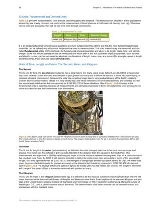 SI Units: Fundamental and Derived Units
Table 1.1 gives the fundamental SI units that are used throughout this textbook. This text uses non-SI units in a few applications
where they are in very common use, such as the measurement of blood pressure in millimeters of mercury (mm Hg). Whenever
non-SI units are discussed, they will be tied to SI units through conversions.
Table 1.1 Fundamental SI Units
Length Mass Time Electric Charge
meter (m) kilogram (kg) second (s) coulomb (c)
It is an intriguing fact that some physical quantities are more fundamental than others and that the most fundamental physical
quantities can be defined only in terms of the procedure used to measure them. The units in which they are measured are thus
called fundamental units. In this textbook, the fundamental physical quantities are taken to be length, mass, time, and electric
charge. (Note that electric current will not be introduced until much later in this text.) All other physical quantities, such as force
and electric current, can be expressed as algebraic combinations of length, mass, time, and current (for example, speed is length
divided by time); these units are called derived units.
Units of Time, Length, and Mass: The Second, Meter, and Kilogram
The Second
The SI unit for time, the second(abbreviated s), has a long history. For many years it was defined as 1/86,400 of a mean solar
day. More recently, a new standard was adopted to gain greater accuracy and to define the second in terms of a non-varying, or
constant, physical phenomenon (because the solar day is getting longer due to very gradual slowing of the Earth's rotation).
Cesium atoms can be made to vibrate in a very steady way, and these vibrations can be readily observed and counted. In 1967
the second was redefined as the time required for 9,192,631,770 of these vibrations. (See Figure 1.18.) Accuracy in the
fundamental units is essential, because all measurements are ultimately expressed in terms of fundamental units and can be no
more accurate than are the fundamental units themselves.
Figure 1.18 An atomic clock such as this one uses the vibrations of cesium atoms to keep time to a precision of better than a microsecond per year.
The fundamental unit of time, the second, is based on such clocks. This image is looking down from the top of an atomic fountain nearly 30 feet tall!
(credit: Steve Jurvetson/Flickr)
The Meter
The SI unit for length is the meter (abbreviated m); its definition has also changed over time to become more accurate and
precise. The meter was first defined in 1791 as 1/10,000,000 of the distance from the equator to the North Pole. This
measurement was improved in 1889 by redefining the meter to be the distance between two engraved lines on a platinum-iridium
bar now kept near Paris. By 1960, it had become possible to define the meter even more accurately in terms of the wavelength
of light, so it was again redefined as 1,650,763.73 wavelengths of orange light emitted by krypton atoms. In 1983, the meter was
given its present definition (partly for greater accuracy) as the distance light travels in a vacuum in 1/299,792,458 of a second.
(See Figure 1.19.) This change defines the speed of light to be exactly 299,792,458 meters per second. The length of the meter
will change if the speed of light is someday measured with greater accuracy.
The Kilogram
The SI unit for mass is the kilogram (abbreviated kg); it is defined to be the mass of a platinum-iridium cylinder kept with the old
meter standard at the International Bureau of Weights and Measures near Paris. Exact replicas of the standard kilogram are also
kept at the United States' National Institute of Standards and Technology, or NIST, located in Gaithersburg, Maryland outside of
Washington D.C., and at other locations around the world. The determination of all other masses can be ultimately traced to a
comparison with the standard mass.
16 Chapter 1 | Introduction: The Nature of Science and Physics
This content is available for free at http://cnx.org/content/col11844/1.13
 