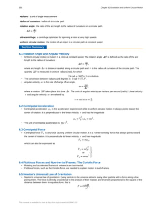radians:
radius of curvature:
rotation angle:
ultracentrifuge:
uniform circular motion:
a unit of angle measurement
radius of a circular path
the ratio of the arc length to the radius of curvature on a circular path:
Δθ = Δs
r
a centrifuge optimized for spinning a rotor at very high speeds
the motion of an object in a circular path at constant speed
Section Summary
6.1 Rotation Angle and Angular Velocity
• Uniform circular motion is motion in a circle at constant speed. The rotation angle Δθ is defined as the ratio of the arc
length to the radius of curvature:
Δθ = Δs
r ,
where arc length Δs is distance traveled along a circular path and r is the radius of curvature of the circular path. The
quantity Δθ is measured in units of radians (rad), for which
2π rad = 360º= 1 revolution.
• The conversion between radians and degrees is 1 rad = 57.3º .
• Angular velocity ω is the rate of change of an angle,
ω = Δθ
Δt
,
where a rotation Δθ takes place in a time Δt . The units of angular velocity are radians per second (rad/s). Linear velocity
v and angular velocity ω are related by
v = rω or ω = v
r.
6.2 Centripetal Acceleration
• Centripetal acceleration ac is the acceleration experienced while in uniform circular motion. It always points toward the
center of rotation. It is perpendicular to the linear velocity v and has the magnitude
ac = v2
r ; ac = rω2
.
• The unit of centripetal acceleration is m / s2
.
6.3 Centripetal Force
• Centripetal force Fc is any force causing uniform circular motion. It is a “center-seeking” force that always points toward
the center of rotation. It is perpendicular to linear velocity v and has magnitude
Fc = mac,
which can also be expressed as
Fc = mv2
r
or
Fc = mrω2
,
⎫
⎭
⎬
⎪
⎪
6.4 Fictitious Forces and Non-inertial Frames: The Coriolis Force
• Rotating and accelerated frames of reference are non-inertial.
• Fictitious forces, such as the Coriolis force, are needed to explain motion in such frames.
6.5 Newton's Universal Law of Gravitation
• Newton's universal law of gravitation: Every particle in the universe attracts every other particle with a force along a line
joining them. The force is directly proportional to the product of their masses and inversely proportional to the square of the
distance between them. In equation form, this is
F = GmM
r2
,
250 Chapter 6 | Gravitation and Uniform Circular Motion
This content is available for free at http://cnx.org/content/col11844/1.13
 