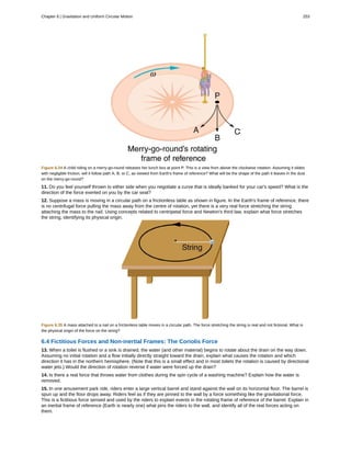 Figure 6.34 A child riding on a merry-go-round releases her lunch box at point P. This is a view from above the clockwise rotation. Assuming it slides
with negligible friction, will it follow path A, B, or C, as viewed from Earth's frame of reference? What will be the shape of the path it leaves in the dust
on the merry-go-round?
11. Do you feel yourself thrown to either side when you negotiate a curve that is ideally banked for your car's speed? What is the
direction of the force exerted on you by the car seat?
12. Suppose a mass is moving in a circular path on a frictionless table as shown in figure. In the Earth's frame of reference, there
is no centrifugal force pulling the mass away from the centre of rotation, yet there is a very real force stretching the string
attaching the mass to the nail. Using concepts related to centripetal force and Newton's third law, explain what force stretches
the string, identifying its physical origin.
Figure 6.35 A mass attached to a nail on a frictionless table moves in a circular path. The force stretching the string is real and not fictional. What is
the physical origin of the force on the string?
6.4 Fictitious Forces and Non-inertial Frames: The Coriolis Force
13. When a toilet is flushed or a sink is drained, the water (and other material) begins to rotate about the drain on the way down.
Assuming no initial rotation and a flow initially directly straight toward the drain, explain what causes the rotation and which
direction it has in the northern hemisphere. (Note that this is a small effect and in most toilets the rotation is caused by directional
water jets.) Would the direction of rotation reverse if water were forced up the drain?
14. Is there a real force that throws water from clothes during the spin cycle of a washing machine? Explain how the water is
removed.
15. In one amusement park ride, riders enter a large vertical barrel and stand against the wall on its horizontal floor. The barrel is
spun up and the floor drops away. Riders feel as if they are pinned to the wall by a force something like the gravitational force.
This is a fictitious force sensed and used by the riders to explain events in the rotating frame of reference of the barrel. Explain in
an inertial frame of reference (Earth is nearly one) what pins the riders to the wall, and identify all of the real forces acting on
them.
Chapter 6 | Gravitation and Uniform Circular Motion 253
 