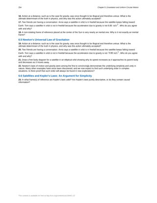 16. Action at a distance, such as is the case for gravity, was once thought to be illogical and therefore untrue. What is the
ultimate determinant of the truth in physics, and why was this action ultimately accepted?
17. Two friends are having a conversation. Anna says a satellite in orbit is in freefall because the satellite keeps falling toward
Earth. Tom says a satellite in orbit is not in freefall because the acceleration due to gravity is not 9.80 m/s2
. Who do you agree
with and why?
18. A non-rotating frame of reference placed at the center of the Sun is very nearly an inertial one. Why is it not exactly an inertial
frame?
6.5 Newton's Universal Law of Gravitation
19. Action at a distance, such as is the case for gravity, was once thought to be illogical and therefore untrue. What is the
ultimate determinant of the truth in physics, and why was this action ultimately accepted?
20. Two friends are having a conversation. Anna says a satellite in orbit is in freefall because the satellite keeps falling toward
Earth. Tom says a satellite in orbit is not in freefall because the acceleration due to gravity is not 9.80 m/s2
. Who do you agree
with and why?
21. Draw a free body diagram for a satellite in an elliptical orbit showing why its speed increases as it approaches its parent body
and decreases as it moves away.
22. Newton's laws of motion and gravity were among the first to convincingly demonstrate the underlying simplicity and unity in
nature. Many other examples have since been discovered, and we now expect to find such underlying order in complex
situations. Is there proof that such order will always be found in new explorations?
6.6 Satellites and Kepler's Laws: An Argument for Simplicity
23. In what frame(s) of reference are Kepler's laws valid? Are Kepler's laws purely descriptive, or do they contain causal
information?
254 Chapter 6 | Gravitation and Uniform Circular Motion
This content is available for free at http://cnx.org/content/col11844/1.13
 