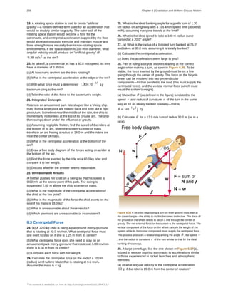 19. A rotating space station is said to create “artificial
gravity”—a loosely-defined term used for an acceleration that
would be crudely similar to gravity. The outer wall of the
rotating space station would become a floor for the
astronauts, and centripetal acceleration supplied by the floor
would allow astronauts to exercise and maintain muscle and
bone strength more naturally than in non-rotating space
environments. If the space station is 200 m in diameter, what
angular velocity would produce an “artificial gravity” of
9.80 m/s2
at the rim?
20. At takeoff, a commercial jet has a 60.0 m/s speed. Its tires
have a diameter of 0.850 m.
(a) At how many rev/min are the tires rotating?
(b) What is the centripetal acceleration at the edge of the tire?
(c) With what force must a determined 1.00×10−15
kg
bacterium cling to the rim?
(d) Take the ratio of this force to the bacterium's weight.
21. Integrated Concepts
Riders in an amusement park ride shaped like a Viking ship
hung from a large pivot are rotated back and forth like a rigid
pendulum. Sometime near the middle of the ride, the ship is
momentarily motionless at the top of its circular arc. The ship
then swings down under the influence of gravity.
(a) Assuming negligible friction, find the speed of the riders at
the bottom of its arc, given the system's center of mass
travels in an arc having a radius of 14.0 m and the riders are
near the center of mass.
(b) What is the centripetal acceleration at the bottom of the
arc?
(c) Draw a free body diagram of the forces acting on a rider at
the bottom of the arc.
(d) Find the force exerted by the ride on a 60.0 kg rider and
compare it to her weight.
(e) Discuss whether the answer seems reasonable.
22. Unreasonable Results
A mother pushes her child on a swing so that his speed is
9.00 m/s at the lowest point of his path. The swing is
suspended 2.00 m above the child's center of mass.
(a) What is the magnitude of the centripetal acceleration of
the child at the low point?
(b) What is the magnitude of the force the child exerts on the
seat if his mass is 18.0 kg?
(c) What is unreasonable about these results?
(d) Which premises are unreasonable or inconsistent?
6.3 Centripetal Force
23. (a) A 22.0 kg child is riding a playground merry-go-round
that is rotating at 40.0 rev/min. What centripetal force must
she exert to stay on if she is 1.25 m from its center?
(b) What centripetal force does she need to stay on an
amusement park merry-go-round that rotates at 3.00 rev/min
if she is 8.00 m from its center?
(c) Compare each force with her weight.
24. Calculate the centripetal force on the end of a 100 m
(radius) wind turbine blade that is rotating at 0.5 rev/s.
Assume the mass is 4 kg.
25. What is the ideal banking angle for a gentle turn of 1.20
km radius on a highway with a 105 km/h speed limit (about 65
mi/h), assuming everyone travels at the limit?
26. What is the ideal speed to take a 100 m radius curve
banked at a 20.0° angle?
27. (a) What is the radius of a bobsled turn banked at 75.0°
and taken at 30.0 m/s, assuming it is ideally banked?
(b) Calculate the centripetal acceleration.
(c) Does this acceleration seem large to you?
28. Part of riding a bicycle involves leaning at the correct
angle when making a turn, as seen in Figure 6.36. To be
stable, the force exerted by the ground must be on a line
going through the center of gravity. The force on the bicycle
wheel can be resolved into two perpendicular
components—friction parallel to the road (this must supply the
centripetal force), and the vertical normal force (which must
equal the system's weight).
(a) Show that θ (as defined in the figure) is related to the
speed v and radius of curvature r of the turn in the same
way as for an ideally banked roadway—that is,
θ = tan–1
v2
/ rg
(b) Calculate θ for a 12.0 m/s turn of radius 30.0 m (as in a
race).
Figure 6.36 A bicyclist negotiating a turn on level ground must lean at
the correct angle—the ability to do this becomes instinctive. The force of
the ground on the wheel needs to be on a line through the center of
gravity. The net external force on the system is the centripetal force. The
vertical component of the force on the wheel cancels the weight of the
system while its horizontal component must supply the centripetal force.
This process produces a relationship among the angle θ , the speed v
, and the radius of curvature r of the turn similar to that for the ideal
banking of roadways.
29. A large centrifuge, like the one shown in Figure 6.37(a),
is used to expose aspiring astronauts to accelerations similar
to those experienced in rocket launches and atmospheric
reentries.
(a) At what angular velocity is the centripetal acceleration
10 g if the rider is 15.0 m from the center of rotation?
256 Chapter 6 | Gravitation and Uniform Circular Motion
This content is available for free at http://cnx.org/content/col11844/1.13
 