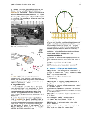 (b) The rider's cage hangs on a pivot at the end of the arm,
allowing it to swing outward during rotation as shown in
Figure 6.37(b). At what angle θ below the horizontal will the
cage hang when the centripetal acceleration is 10 g ? (Hint:
The arm supplies centripetal force and supports the weight of
the cage. Draw a free body diagram of the forces to see what
the angle θ should be.)
Figure 6.37 (a) NASA centrifuge used to subject trainees to
accelerations similar to those experienced in rocket launches and
reentries. (credit: NASA) (b) Rider in cage showing how the cage pivots
outward during rotation. This allows the total force exerted on the rider
by the cage to be along its axis at all times.
30. Integrated Concepts
If a car takes a banked curve at less than the ideal speed,
friction is needed to keep it from sliding toward the inside of
the curve (a real problem on icy mountain roads). (a)
Calculate the ideal speed to take a 100 m radius curve
banked at 15.0º. (b) What is the minimum coefficient of
friction needed for a frightened driver to take the same curve
at 20.0 km/h?
31. Modern roller coasters have vertical loops like the one
shown in Figure 6.38. The radius of curvature is smaller at
the top than on the sides so that the downward centripetal
acceleration at the top will be greater than the acceleration
due to gravity, keeping the passengers pressed firmly into
their seats. What is the speed of the roller coaster at the top
of the loop if the radius of curvature there is 15.0 m and the
downward acceleration of the car is 1.50 g?
Figure 6.38 Teardrop-shaped loops are used in the latest roller coasters
so that the radius of curvature gradually decreases to a minimum at the
top. This means that the centripetal acceleration builds from zero to a
maximum at the top and gradually decreases again. A circular loop
would cause a jolting change in acceleration at entry, a disadvantage
discovered long ago in railroad curve design. With a small radius of
curvature at the top, the centripetal acceleration can more easily be kept
greater than g so that the passengers do not lose contact with their
seats nor do they need seat belts to keep them in place.
32. Unreasonable Results
(a) Calculate the minimum coefficient of friction needed for a
car to negotiate an unbanked 50.0 m radius curve at 30.0 m/
s.
(b) What is unreasonable about the result?
(c) Which premises are unreasonable or inconsistent?
6.5 Newton's Universal Law of Gravitation
33. (a) Calculate Earth's mass given the acceleration due to
gravity at the North Pole is 9.830 m/s2
and the radius of the
Earth is 6371 km from pole to pole.
(b) Compare this with the accepted value of
5.979×1024
kg .
34. (a) Calculate the magnitude of the acceleration due to
gravity on the surface of Earth due to the Moon.
(b) Calculate the magnitude of the acceleration due to gravity
at Earth due to the Sun.
(c) Take the ratio of the Moon's acceleration to the Sun's and
comment on why the tides are predominantly due to the Moon
in spite of this number.
35. (a) What is the acceleration due to gravity on the surface
of the Moon?
(b) On the surface of Mars? The mass of Mars is
6.418×1023
kg and its radius is 3.38×106
m .
36. (a) Calculate the acceleration due to gravity on the
surface of the Sun.
(b) By what factor would your weight increase if you could
stand on the Sun? (Never mind that you cannot.)
Chapter 6 | Gravitation and Uniform Circular Motion 257
 