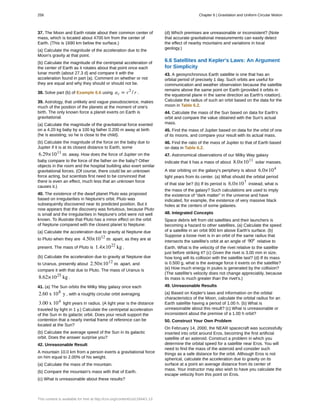 37. The Moon and Earth rotate about their common center of
mass, which is located about 4700 km from the center of
Earth. (This is 1690 km below the surface.)
(a) Calculate the magnitude of the acceleration due to the
Moon's gravity at that point.
(b) Calculate the magnitude of the centripetal acceleration of
the center of Earth as it rotates about that point once each
lunar month (about 27.3 d) and compare it with the
acceleration found in part (a). Comment on whether or not
they are equal and why they should or should not be.
38. Solve part (b) of Example 6.6 using ac = v2
/ r .
39. Astrology, that unlikely and vague pseudoscience, makes
much of the position of the planets at the moment of one's
birth. The only known force a planet exerts on Earth is
gravitational.
(a) Calculate the magnitude of the gravitational force exerted
on a 4.20 kg baby by a 100 kg father 0.200 m away at birth
(he is assisting, so he is close to the child).
(b) Calculate the magnitude of the force on the baby due to
Jupiter if it is at its closest distance to Earth, some
6.29×1011
m away. How does the force of Jupiter on the
baby compare to the force of the father on the baby? Other
objects in the room and the hospital building also exert similar
gravitational forces. (Of course, there could be an unknown
force acting, but scientists first need to be convinced that
there is even an effect, much less that an unknown force
causes it.)
40. The existence of the dwarf planet Pluto was proposed
based on irregularities in Neptune's orbit. Pluto was
subsequently discovered near its predicted position. But it
now appears that the discovery was fortuitous, because Pluto
is small and the irregularities in Neptune's orbit were not well
known. To illustrate that Pluto has a minor effect on the orbit
of Neptune compared with the closest planet to Neptune:
(a) Calculate the acceleration due to gravity at Neptune due
to Pluto when they are 4.50×1012
m apart, as they are at
present. The mass of Pluto is 1.4×1022
kg .
(b) Calculate the acceleration due to gravity at Neptune due
to Uranus, presently about 2.50×1012
m apart, and
compare it with that due to Pluto. The mass of Uranus is
8.62×1025
kg .
41. (a) The Sun orbits the Milky Way galaxy once each
2.60 x 108
y , with a roughly circular orbit averaging
3.00 x 104
light years in radius. (A light year is the distance
traveled by light in 1 y.) Calculate the centripetal acceleration
of the Sun in its galactic orbit. Does your result support the
contention that a nearly inertial frame of reference can be
located at the Sun?
(b) Calculate the average speed of the Sun in its galactic
orbit. Does the answer surprise you?
42. Unreasonable Result
A mountain 10.0 km from a person exerts a gravitational force
on him equal to 2.00% of his weight.
(a) Calculate the mass of the mountain.
(b) Compare the mountain's mass with that of Earth.
(c) What is unreasonable about these results?
(d) Which premises are unreasonable or inconsistent? (Note
that accurate gravitational measurements can easily detect
the effect of nearby mountains and variations in local
geology.)
6.6 Satellites and Kepler's Laws: An Argument
for Simplicity
43. A geosynchronous Earth satellite is one that has an
orbital period of precisely 1 day. Such orbits are useful for
communication and weather observation because the satellite
remains above the same point on Earth (provided it orbits in
the equatorial plane in the same direction as Earth's rotation).
Calculate the radius of such an orbit based on the data for the
moon in Table 6.2.
44. Calculate the mass of the Sun based on data for Earth's
orbit and compare the value obtained with the Sun's actual
mass.
45. Find the mass of Jupiter based on data for the orbit of one
of its moons, and compare your result with its actual mass.
46. Find the ratio of the mass of Jupiter to that of Earth based
on data in Table 6.2.
47. Astronomical observations of our Milky Way galaxy
indicate that it has a mass of about 8.0×1011
solar masses.
A star orbiting on the galaxy's periphery is about 6.0×104
light years from its center. (a) What should the orbital period
of that star be? (b) If its period is 6.0×107
instead, what is
the mass of the galaxy? Such calculations are used to imply
the existence of “dark matter” in the universe and have
indicated, for example, the existence of very massive black
holes at the centers of some galaxies.
48. Integrated Concepts
Space debris left from old satellites and their launchers is
becoming a hazard to other satellites. (a) Calculate the speed
of a satellite in an orbit 900 km above Earth's surface. (b)
Suppose a loose rivet is in an orbit of the same radius that
intersects the satellite's orbit at an angle of 90º relative to
Earth. What is the velocity of the rivet relative to the satellite
just before striking it? (c) Given the rivet is 3.00 mm in size,
how long will its collision with the satellite last? (d) If its mass
is 0.500 g, what is the average force it exerts on the satellite?
(e) How much energy in joules is generated by the collision?
(The satellite's velocity does not change appreciably, because
its mass is much greater than the rivet's.)
49. Unreasonable Results
(a) Based on Kepler's laws and information on the orbital
characteristics of the Moon, calculate the orbital radius for an
Earth satellite having a period of 1.00 h. (b) What is
unreasonable about this result? (c) What is unreasonable or
inconsistent about the premise of a 1.00 h orbit?
50. Construct Your Own Problem
On February 14, 2000, the NEAR spacecraft was successfully
inserted into orbit around Eros, becoming the first artificial
satellite of an asteroid. Construct a problem in which you
determine the orbital speed for a satellite near Eros. You will
need to find the mass of the asteroid and consider such
things as a safe distance for the orbit. Although Eros is not
spherical, calculate the acceleration due to gravity on its
surface at a point an average distance from its center of
mass. Your instructor may also wish to have you calculate the
escape velocity from this point on Eros.
258 Chapter 6 | Gravitation and Uniform Circular Motion
This content is available for free at http://cnx.org/content/col11844/1.13
 
