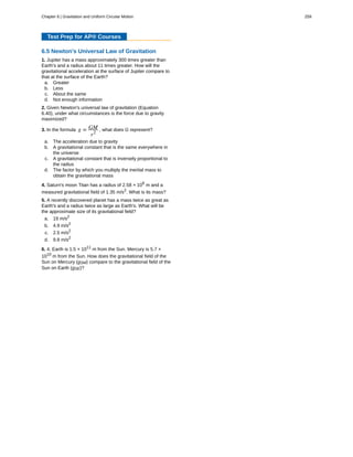 Test Prep for AP® Courses
6.5 Newton's Universal Law of Gravitation
1. Jupiter has a mass approximately 300 times greater than
Earth's and a radius about 11 times greater. How will the
gravitational acceleration at the surface of Jupiter compare to
that at the surface of the Earth?
a. Greater
b. Less
c. About the same
d. Not enough information
2. Given Newton's universal law of gravitation (Equation
6.40), under what circumstances is the force due to gravity
maximized?
3. In the formula g = GM
r2
, what does G represent?
a. The acceleration due to gravity
b. A gravitational constant that is the same everywhere in
the universe
c. A gravitational constant that is inversely proportional to
the radius
d. The factor by which you multiply the inertial mass to
obtain the gravitational mass
4. Saturn's moon Titan has a radius of 2.58 × 106
m and a
measured gravitational field of 1.35 m/s2
. What is its mass?
5. A recently discovered planet has a mass twice as great as
Earth's and a radius twice as large as Earth's. What will be
the approximate size of its gravitational field?
a. 19 m/s2
b. 4.9 m/s2
c. 2.5 m/s2
d. 9.8 m/s2
6. 4. Earth is 1.5 × 1011
m from the Sun. Mercury is 5.7 ×
1010
m from the Sun. How does the gravitational field of the
Sun on Mercury (gSM) compare to the gravitational field of the
Sun on Earth (gSE)?
Chapter 6 | Gravitation and Uniform Circular Motion 259
 
