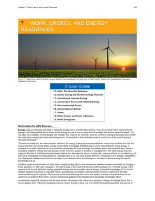 7 WORK, ENERGY, AND ENERGY
RESOURCES
Figure 7.1 How many forms of energy can you identify in this photograph of a wind farm in Iowa? (credit: Jürgen from Sandesneben, Germany,
Wikimedia Commons)
Chapter Outline
7.1. Work: The Scientific Definition
7.2. Kinetic Energy and the Work-Energy Theorem
7.3. Gravitational Potential Energy
7.4. Conservative Forces and Potential Energy
7.5. Nonconservative Forces
7.6. Conservation of Energy
7.7. Power
7.8. Work, Energy, and Power in Humans
7.9. World Energy Use
Connection for AP® Courses
Energy plays an essential role both in everyday events and in scientific phenomena. You can no doubt name many forms of
energy, from that provided by our foods to the energy we use to run our cars and the sunlight that warms us on the beach. You
can also cite examples of what people call “energy” that may not be scientific, such as someone having an energetic personality.
Not only does energy have many interesting forms, it is involved in almost all phenomena, and is one of the most important
concepts of physics.
There is no simple and accurate scientific definition for energy. Energy is characterized by its many forms and the fact that it is
conserved. We can loosely define energy as the ability to do work, admitting that in some circumstances not all energy is
available to do work. Because of the association of energy with work, we begin the chapter with a discussion of work. Work is
intimately related to energy and how energy moves from one system to another or changes form. The work-energy theorem
supports Big Idea 3, that interactions between objects are described by forces. In particular, exerting a force on an object may do
work on it, changing it's energy (Enduring Understanding 3.E). The work-energy theorem, introduced in this chapter, establishes
the relationship between work done on an object by an external force and changes in the object’s kinetic energy (Essential
Knowledge 3.E.1).
Similarly, systems can do work on each other, supporting Big Idea 4, that interactions between systems can result in changes in
those systems—in this case, changes in the total energy of the system (Enduring Understanding 4.C). The total energy of the
system is the sum of its kinetic energy, potential energy, and microscopic internal energy (Essential Knowledge 4.C.1). In this
chapter students learn how to calculate kinetic, gravitational, and elastic potential energy in order to determine the total
mechanical energy of a system. The transfer of mechanical energy into or out of a system is equal to the work done on the
system by an external force with a nonzero component parallel to the displacement (Essential Knowledge 4.C.2).
An important aspect of energy is that the total amount of energy in the universe is constant. Energy can change forms, but it
cannot appear from nothing or disappear without a trace. Energy is thus one of a handful of physical quantities that we say is
Chapter 7 | Work, Energy, and Energy Resources 261
 