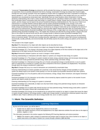 “conserved.” Conservation of energy (as physicists call the principle that energy can neither be created nor destroyed) is based
on experiment. Even as scientists discovered new forms of energy, conservation of energy has always been found to apply.
Perhaps the most dramatic example of this was supplied by Einstein when he suggested that mass is equivalent to energy (his
famous equation E = mc2
). This is one of the most important applications of Big Idea 5, that changes that occur as a result of
interactions are constrained by conservation laws. Specifically, there are many situations where conservation of energy
(Enduring Understanding 5.B) is both a useful concept and starting point for calculations related to the system. Note, however,
that conservation doesn’t necessarily mean that energy in a system doesn’t change. Energy may be transferred into or out of the
system, and the change must be equal to the amount transferred (Enduring Understanding 5.A). This may occur if there is an
external force or a transfer between external objects and the system (Essential Knowledge 5.A.3). Energy is one of the
fundamental quantities that are conserved for all systems (Essential Knowledge 5.A.2). The chapter introduces concepts of
kinetic energy and potential energy. Kinetic energy is introduced as an energy of motion that can be changed by the amount of
work done by an external force. Potential energy can only exist when objects interact with each other via conservative forces
according to classical physics (Essential Knowledge 5.B.3). Because of this, a single object can only have kinetic energy and no
potential energy (Essential Knowledge 5.B.1). The chapter also introduces the idea that the energy transfer is equal to the work
done on the system by external forces and the rate of energy transfer is defined as power (Essential Knowledge 5.B.5).
From a societal viewpoint, energy is one of the major building blocks of modern civilization. Energy resources are key limiting
factors to economic growth. The world use of energy resources, especially oil, continues to grow, with ominous consequences
economically, socially, politically, and environmentally. We will briefly examine the world’s energy use patterns at the end of this
chapter.
The concepts in this chapter support:
Big Idea 3 The interactions of an object with other objects can be described by forces.
Enduring Understanding 3.E A force exerted on an object can change the kinetic energy of the object.
Essential Knowledge 3.E.1 The change in the kinetic energy of an object depends on the force exerted on the object and on the
displacement of the object during the interval that the force is exerted.
Big Idea 4 Interactions between systems can result in changes in those systems.
Enduring Understanding 4.C Interactions with other objects or systems can change the total energy of a system.
Essential Knowledge 4.C.1 The energy of a system includes its kinetic energy, potential energy, and microscopic internal energy.
Examples should include gravitational potential energy, elastic potential energy, and kinetic energy.
Essential Knowledge 4.C.2 Mechanical energy (the sum of kinetic and potential energy) is transferred into or out of a system
when an external force is exerted on a system such that a component of the force is parallel to its displacement. The process
through which the energy is transferred is called work.
Big Idea 5 Changes that occur as a result of interactions are constrained by conservation laws.
Enduring Understanding 5.A Certain quantities are conserved, in the sense that the changes of those quantities in a given
system are always equal to the transfer of that quantity to or from the system by all possible interactions with other systems.
Essential Knowledge 5.A.2 For all systems under all circumstances, energy, charge, linear momentum, and angular momentum
are conserved.
Essential Knowledge 5.A.3 An interaction can be either a force exerted by objects outside the system or the transfer of some
quantity with objects outside the system.
Enduring Understanding 5.B The energy of a system is conserved.
Essential Knowledge 5.B.1 Classically, an object can only have kinetic energy since potential energy requires an interaction
between two or more objects.
Essential Knowledge 5.B.3 A system with internal structure can have potential energy. Potential energy exists within a system if
the objects within that system interact with conservative forces.
Essential Knowledge 5.B.5 Energy can be transferred by an external force exerted on an object or system that moves the object
or system through a distance; this energy transfer is called work. Energy transfer in mechanical or electrical systems may occur
at different rates. Power is deﬁned as the rate of energy transfer into, out of, or within a system.
7.1 Work: The Scientific Definition
Learning Objectives
By the end of this section, you will be able to:
• Explain how an object must be displaced for a force on it to do work.
• Explain how relative directions of force and displacement of an object determine whether the work done on the object is
positive, negative, or zero.
The information presented in this section supports the following AP® learning objectives and science practices:
• 5.B.5.1 The student is able to design an experiment and analyze data to examine how a force exerted on an object or
system does work on the object or system as it moves through a distance. (S.P. 4.2, 5.1)
262 Chapter 7 | Work, Energy, and Energy Resources
This content is available for free at http://cnx.org/content/col11844/1.13
 