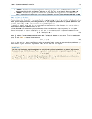 • 5.B.5.2 The student is able to design an experiment and analyze graphical data in which interpretations of the area
under a force-distance curve are needed to determine the work done on or by the object or system. (S.P. 4.5, 5.1)
• 5.B.5.3 The student is able to predict and calculate from graphical data the energy transfer to or work done on an
object or system from information about a force exerted on the object or system through a distance. (S.P. 1.5, 2.2, 6.4)
What It Means to Do Work
The scientific definition of work differs in some ways from its everyday meaning. Certain things we think of as hard work, such as
writing an exam or carrying a heavy load on level ground, are not work as defined by a scientist. The scientific definition of work
reveals its relationship to energy—whenever work is done, energy is transferred.
For work, in the scientific sense, to be done on an object, a force must be exerted on that object and there must be motion or
displacement of that object in the direction of the force.
Formally, the work done on a system by a constant force is defined to be the product of the component of the force in the
direction of motion and the distance through which the force acts. For a constant force, this is expressed in equation form as
(7.1)W = ∣ F ∣ (cosθ) ∣ d ∣ ,
where W is work, d is the displacement of the system, and θ is the angle between the force vector F and the displacement
vector d , as in Figure 7.2. We can also write this as
(7.2)W = Fd cos θ.
To find the work done on a system that undergoes motion that is not one-way or that is in two or three dimensions, we divide the
motion into one-way one-dimensional segments and add up the work done over each segment.
What is Work?
The work done on a system by a constant force is the product of the component of the force in the direction of motion times
the distance through which the force acts. For one-way motion in one dimension, this is expressed in equation form as
(7.3)W = Fd cos θ,
where W is work, F is the magnitude of the force on the system, d is the magnitude of the displacement of the system,
and θ is the angle between the force vector F and the displacement vector d .
Chapter 7 | Work, Energy, and Energy Resources 263
 