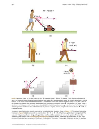 Figure 7.2 Examples of work. (a) The work done by the force F on this lawn mower is Fd cos θ . Note that F cos θ is the component of the
force in the direction of motion. (b) A person holding a briefcase does no work on it, because there is no motion. No energy is transferred to or from the
briefcase. (c) The person moving the briefcase horizontally at a constant speed does no work on it, and transfers no energy to it. (d) Work is done on
the briefcase by carrying it up stairs at constant speed, because there is necessarily a component of force F in the direction of the motion. Energy is
transferred to the briefcase and could in turn be used to do work. (e) When the briefcase is lowered, energy is transferred out of the briefcase and into
an electric generator. Here the work done on the briefcase by the generator is negative, removing energy from the briefcase, because F and d are
in opposite directions.
To examine what the definition of work means, let us consider the other situations shown in Figure 7.2. The person holding the
briefcase in Figure 7.2(b) does no work, for example. Here d = 0 , so W = 0 . Why is it you get tired just holding a load? The
answer is that your muscles are doing work against one another, but they are doing no work on the system of interest (the
“briefcase-Earth system”—see Gravitational Potential Energy for more details). There must be displacement for work to be
done, and there must be a component of the force in the direction of the motion. For example, the person carrying the briefcase
264 Chapter 7 | Work, Energy, and Energy Resources
This content is available for free at http://cnx.org/content/col11844/1.13
 