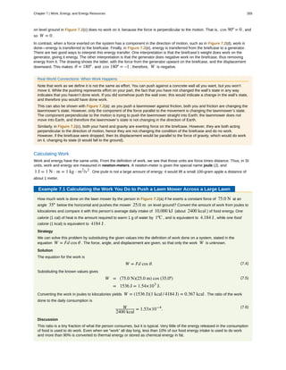 on level ground in Figure 7.2(c) does no work on it, because the force is perpendicular to the motion. That is, cos 90º = 0 , and
so W = 0 .
In contrast, when a force exerted on the system has a component in the direction of motion, such as in Figure 7.2(d), work is
done—energy is transferred to the briefcase. Finally, in Figure 7.2(e), energy is transferred from the briefcase to a generator.
There are two good ways to interpret this energy transfer. One interpretation is that the briefcase’s weight does work on the
generator, giving it energy. The other interpretation is that the generator does negative work on the briefcase, thus removing
energy from it. The drawing shows the latter, with the force from the generator upward on the briefcase, and the displacement
downward. This makes θ = 180º , and cos 180º = –1 ; therefore, W is negative.
Real World Connections: When Work Happens
Note that work as we define it is not the same as effort. You can push against a concrete wall all you want, but you won’t
move it. While the pushing represents effort on your part, the fact that you have not changed the wall’s state in any way
indicates that you haven’t done work. If you did somehow push the wall over, this would indicate a change in the wall’s state,
and therefore you would have done work.
This can also be shown with Figure 7.2(a): as you push a lawnmower against friction, both you and friction are changing the
lawnmower’s state. However, only the component of the force parallel to the movement is changing the lawnmower’s state.
The component perpendicular to the motion is trying to push the lawnmower straight into Earth; the lawnmower does not
move into Earth, and therefore the lawnmower’s state is not changing in the direction of Earth.
Similarly, in Figure 7.2(c), both your hand and gravity are exerting force on the briefcase. However, they are both acting
perpendicular to the direction of motion, hence they are not changing the condition of the briefcase and do no work.
However, if the briefcase were dropped, then its displacement would be parallel to the force of gravity, which would do work
on it, changing its state (it would fall to the ground).
Calculating Work
Work and energy have the same units. From the definition of work, we see that those units are force times distance. Thus, in SI
units, work and energy are measured in newton-meters. A newton-meter is given the special name joule (J), and
1 J = 1 N ⋅ m = 1 kg ⋅ m2
/s2
. One joule is not a large amount of energy; it would lift a small 100-gram apple a distance of
about 1 meter.
Example 7.1 Calculating the Work You Do to Push a Lawn Mower Across a Large Lawn
How much work is done on the lawn mower by the person in Figure 7.2(a) if he exerts a constant force of 75.0 N at an
angle 35º below the horizontal and pushes the mower 25.0 m on level ground? Convert the amount of work from joules to
kilocalories and compare it with this person’s average daily intake of 10,000 kJ (about 2400 kcal ) of food energy. One
calorie (1 cal) of heat is the amount required to warm 1 g of water by 1ºC , and is equivalent to 4.184 J , while one food
calorie (1 kcal) is equivalent to 4184 J .
Strategy
We can solve this problem by substituting the given values into the definition of work done on a system, stated in the
equation W = Fd cos θ . The force, angle, and displacement are given, so that only the work W is unknown.
Solution
The equation for the work is
(7.4)W = Fd cos θ.
Substituting the known values gives
(7.5)W = (75.0 N)(25.0 m) cos (35.0º)
= 1536 J = 1.54×103
J.
Converting the work in joules to kilocalories yields W = (1536 J)(1 kcal / 4184 J) = 0.367 kcal . The ratio of the work
done to the daily consumption is
(7.6)W
2400 kcal
= 1.53×10−4
.
Discussion
This ratio is a tiny fraction of what the person consumes, but it is typical. Very little of the energy released in the consumption
of food is used to do work. Even when we “work” all day long, less than 10% of our food energy intake is used to do work
and more than 90% is converted to thermal energy or stored as chemical energy in fat.
Chapter 7 | Work, Energy, and Energy Resources 265
 