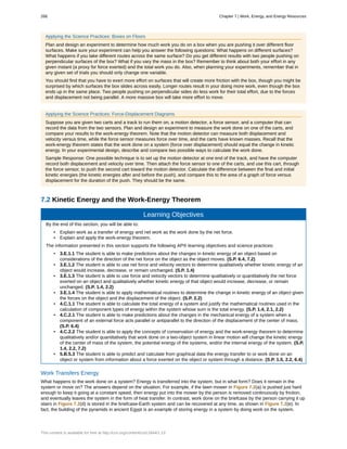 Applying the Science Practices: Boxes on Floors
Plan and design an experiment to determine how much work you do on a box when you are pushing it over different floor
surfaces. Make sure your experiment can help you answer the following questions: What happens on different surfaces?
What happens if you take different routes across the same surface? Do you get different results with two people pushing on
perpendicular surfaces of the box? What if you vary the mass in the box? Remember to think about both your effort in any
given instant (a proxy for force exerted) and the total work you do. Also, when planning your experiments, remember that in
any given set of trials you should only change one variable.
You should find that you have to exert more effort on surfaces that will create more friction with the box, though you might be
surprised by which surfaces the box slides across easily. Longer routes result in your doing more work, even though the box
ends up in the same place. Two people pushing on perpendicular sides do less work for their total effort, due to the forces
and displacement not being parallel. A more massive box will take more effort to move.
Applying the Science Practices: Force-Displacement Diagrams
Suppose you are given two carts and a track to run them on, a motion detector, a force sensor, and a computer that can
record the data from the two sensors. Plan and design an experiment to measure the work done on one of the carts, and
compare your results to the work-energy theorem. Note that the motion detector can measure both displacement and
velocity versus time, while the force sensor measures force over time, and the carts have known masses. Recall that the
work-energy theorem states that the work done on a system (force over displacement) should equal the change in kinetic
energy. In your experimental design, describe and compare two possible ways to calculate the work done.
Sample Response: One possible technique is to set up the motion detector at one end of the track, and have the computer
record both displacement and velocity over time. Then attach the force sensor to one of the carts, and use this cart, through
the force sensor, to push the second cart toward the motion detector. Calculate the difference between the final and initial
kinetic energies (the kinetic energies after and before the push), and compare this to the area of a graph of force versus
displacement for the duration of the push. They should be the same.
7.2 Kinetic Energy and the Work-Energy Theorem
Learning Objectives
By the end of this section, you will be able to:
• Explain work as a transfer of energy and net work as the work done by the net force.
• Explain and apply the work-energy theorem.
The information presented in this section supports the following AP® learning objectives and science practices:
• 3.E.1.1 The student is able to make predictions about the changes in kinetic energy of an object based on
considerations of the direction of the net force on the object as the object moves. (S.P. 6.4, 7.2)
• 3.E.1.2 The student is able to use net force and velocity vectors to determine qualitatively whether kinetic energy of an
object would increase, decrease, or remain unchanged. (S.P. 1.4)
• 3.E.1.3 The student is able to use force and velocity vectors to determine qualitatively or quantitatively the net force
exerted on an object and qualitatively whether kinetic energy of that object would increase, decrease, or remain
unchanged. (S.P. 1.4, 2.2)
• 3.E.1.4 The student is able to apply mathematical routines to determine the change in kinetic energy of an object given
the forces on the object and the displacement of the object. (S.P. 2.2)
• 4.C.1.1 The student is able to calculate the total energy of a system and justify the mathematical routines used in the
calculation of component types of energy within the system whose sum is the total energy. (S.P. 1.4, 2.1, 2.2)
• 4.C.2.1 The student is able to make predictions about the changes in the mechanical energy of a system when a
component of an external force acts parallel or antiparallel to the direction of the displacement of the center of mass.
(S.P. 6.4)
• 4.C.2.2 The student is able to apply the concepts of conservation of energy and the work-energy theorem to determine
qualitatively and/or quantitatively that work done on a two-object system in linear motion will change the kinetic energy
of the center of mass of the system, the potential energy of the systems, and/or the internal energy of the system. (S.P.
1.4, 2.2, 7.2)
• 5.B.5.3 The student is able to predict and calculate from graphical data the energy transfer to or work done on an
object or system from information about a force exerted on the object or system through a distance. (S.P. 1.5, 2.2, 6.4)
Work Transfers Energy
What happens to the work done on a system? Energy is transferred into the system, but in what form? Does it remain in the
system or move on? The answers depend on the situation. For example, if the lawn mower in Figure 7.2(a) is pushed just hard
enough to keep it going at a constant speed, then energy put into the mower by the person is removed continuously by friction,
and eventually leaves the system in the form of heat transfer. In contrast, work done on the briefcase by the person carrying it up
stairs in Figure 7.2(d) is stored in the briefcase-Earth system and can be recovered at any time, as shown in Figure 7.2(e). In
fact, the building of the pyramids in ancient Egypt is an example of storing energy in a system by doing work on the system.
266 Chapter 7 | Work, Energy, and Energy Resources
This content is available for free at http://cnx.org/content/col11844/1.13
 