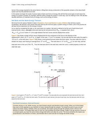 Some of the energy imparted to the stone blocks in lifting them during construction of the pyramids remains in the stone-Earth
system and has the potential to do work.
In this section we begin the study of various types of work and forms of energy. We will find that some types of work leave the
energy of a system constant, for example, whereas others change the system in some way, such as making it move. We will also
develop definitions of important forms of energy, such as the energy of motion.
Net Work and the Work-Energy Theorem
We know from the study of Newton’s laws in Dynamics: Force and Newton's Laws of Motion that net force causes
acceleration. We will see in this section that work done by the net force gives a system energy of motion, and in the process we
will also find an expression for the energy of motion.
Let us start by considering the total, or net, work done on a system. Net work is defined to be the sum of work done by all
external forces—that is, net work is the work done by the net external force Fnet . In equation form, this is
Wnet = Fnetd cos θ where θ is the angle between the force vector and the displacement vector.
Figure 7.3(a) shows a graph of force versus displacement for the component of the force in the direction of the
displacement—that is, an F cos θ vs. d graph. In this case, F cos θ is constant. You can see that the area under the graph is
Fd cos θ , or the work done. Figure 7.3(b) shows a more general process where the force varies. The area under the curve is
divided into strips, each having an average force (F cos θ)i(ave)
. The work done is (F cos θ)i(ave)
di for each strip, and the
total work done is the sum of the Wi . Thus the total work done is the total area under the curve, a useful property to which we
shall refer later.
Figure 7.3 (a) A graph of F cos θ vs. d , when F cos θ is constant. The area under the curve represents the work done by the force. (b) A
graph of F cos θ vs. d in which the force varies. The work done for each interval is the area of each strip; thus, the total area under the curve
equals the total work done.
Real World Connections: Work and Direction
Consider driving in a car. While moving, you have forward velocity and therefore kinetic energy. When you hit the brakes,
they exert a force opposite to your direction of motion (acting through the wheels). The brakes do work on your car and
reduce the kinetic energy. Similarly, when you accelerate, the engine (acting through the wheels) exerts a force in the
direction of motion. The engine does work on your car, and increases the kinetic energy. Finally, if you go around a corner at
a constant speed, you have the same kinetic energy both before and after the corner. The force exerted by the engine was
perpendicular to the direction of motion, and therefore did no work and did not change the kinetic energy.
Chapter 7 | Work, Energy, and Energy Resources 267
 