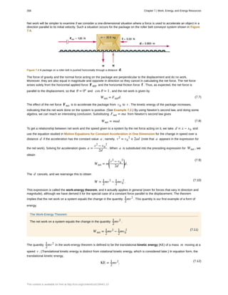 Net work will be simpler to examine if we consider a one-dimensional situation where a force is used to accelerate an object in a
direction parallel to its initial velocity. Such a situation occurs for the package on the roller belt conveyor system shown in Figure
7.4.
Figure 7.4 A package on a roller belt is pushed horizontally through a distance d .
The force of gravity and the normal force acting on the package are perpendicular to the displacement and do no work.
Moreover, they are also equal in magnitude and opposite in direction so they cancel in calculating the net force. The net force
arises solely from the horizontal applied force Fapp and the horizontal friction force f . Thus, as expected, the net force is
parallel to the displacement, so that θ = 0º and cos θ = 1 , and the net work is given by
(7.7)Wnet = Fnetd.
The effect of the net force Fnet is to accelerate the package from v0 to v . The kinetic energy of the package increases,
indicating that the net work done on the system is positive. (See Example 7.2.) By using Newton’s second law, and doing some
algebra, we can reach an interesting conclusion. Substituting Fnet = ma from Newton’s second law gives
(7.8)Wnet = mad.
To get a relationship between net work and the speed given to a system by the net force acting on it, we take d = x − x0 and
use the equation studied in Motion Equations for Constant Acceleration in One Dimension for the change in speed over a
distance d if the acceleration has the constant value a ; namely, v2
= v0
2
+ 2ad (note that a appears in the expression for
the net work). Solving for acceleration gives a =
v2
− v0
2
2d
. When a is substituted into the preceding expression for Wnet , we
obtain
(7.9)
Wnet = m
⎛
⎝
⎜
v2
− v0
2
2d
⎞
⎠
⎟d.
The d cancels, and we rearrange this to obtain
(7.10)
W = 1
2
mv2
− 1
2
mv0
2
.
This expression is called the work-energy theorem, and it actually applies in general (even for forces that vary in direction and
magnitude), although we have derived it for the special case of a constant force parallel to the displacement. The theorem
implies that the net work on a system equals the change in the quantity 1
2
mv2
. This quantity is our first example of a form of
energy.
The Work-Energy Theorem
The net work on a system equals the change in the quantity 1
2
mv2
.
(7.11)
Wnet = 1
2
mv2
− 1
2
mv0
2
The quantity 1
2
mv2
in the work-energy theorem is defined to be the translational kinetic energy (KE) of a mass m moving at a
speed v . (Translational kinetic energy is distinct from rotational kinetic energy, which is considered later.) In equation form, the
translational kinetic energy,
(7.12)
KE = 1
2
mv2
,
268 Chapter 7 | Work, Energy, and Energy Resources
This content is available for free at http://cnx.org/content/col11844/1.13
 