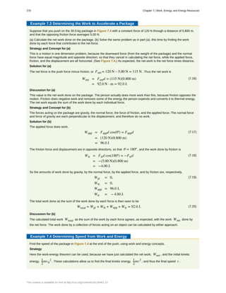 Example 7.3 Determining the Work to Accelerate a Package
Suppose that you push on the 30.0-kg package in Figure 7.4 with a constant force of 120 N through a distance of 0.800 m,
and that the opposing friction force averages 5.00 N.
(a) Calculate the net work done on the package. (b) Solve the same problem as in part (a), this time by finding the work
done by each force that contributes to the net force.
Strategy and Concept for (a)
This is a motion in one dimension problem, because the downward force (from the weight of the package) and the normal
force have equal magnitude and opposite direction, so that they cancel in calculating the net force, while the applied force,
friction, and the displacement are all horizontal. (See Figure 7.4.) As expected, the net work is the net force times distance.
Solution for (a)
The net force is the push force minus friction, or Fnet = 120 N – 5.00 N = 115 N . Thus the net work is
(7.16)Wnet = Fnetd = (115 N)(0.800 m)
= 92.0 N ⋅ m = 92.0 J.
Discussion for (a)
This value is the net work done on the package. The person actually does more work than this, because friction opposes the
motion. Friction does negative work and removes some of the energy the person expends and converts it to thermal energy.
The net work equals the sum of the work done by each individual force.
Strategy and Concept for (b)
The forces acting on the package are gravity, the normal force, the force of friction, and the applied force. The normal force
and force of gravity are each perpendicular to the displacement, and therefore do no work.
Solution for (b)
The applied force does work.
(7.17)Wapp = Fappd cos(0º) = Fappd
= (120 N)(0.800 m)
= 96.0 J
The friction force and displacement are in opposite directions, so that θ = 180º , and the work done by friction is
(7.18)Wfr = Ffrd cos(180º) = −Ffrd
= −(5.00 N)(0.800 m)
= −4.00 J.
So the amounts of work done by gravity, by the normal force, by the applied force, and by friction are, respectively,
(7.19)Wgr = 0,
WN = 0,
Wapp = 96.0 J,
Wfr = − 4.00 J.
The total work done as the sum of the work done by each force is then seen to be
(7.20)Wtotal = Wgr + WN + Wapp + Wfr = 92.0 J.
Discussion for (b)
The calculated total work Wtotal as the sum of the work by each force agrees, as expected, with the work Wnet done by
the net force. The work done by a collection of forces acting on an object can be calculated by either approach.
Example 7.4 Determining Speed from Work and Energy
Find the speed of the package in Figure 7.4 at the end of the push, using work and energy concepts.
Strategy
Here the work-energy theorem can be used, because we have just calculated the net work, Wnet , and the initial kinetic
energy, 1
2
mv0
2
. These calculations allow us to find the final kinetic energy, 1
2
mv2
, and thus the final speed v .
270 Chapter 7 | Work, Energy, and Energy Resources
This content is available for free at http://cnx.org/content/col11844/1.13
 