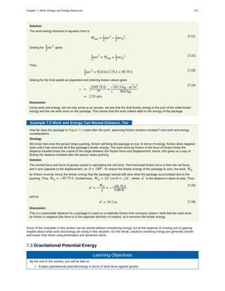 Solution
The work-energy theorem in equation form is
(7.21)
Wnet = 1
2
mv2
− 1
2
mv0
2
.
Solving for 1
2
mv2
gives
(7.22)1
2
mv2
= Wnet + 1
2
mv0
2
.
Thus,
(7.23)1
2
mv2
= 92.0 J+3.75 J = 95.75 J.
Solving for the final speed as requested and entering known values gives
(7.24)
v =
2(95.75 J)
m =
191.5 kg ⋅ m2
/s2
30.0 kg
= 2.53 m/s.
Discussion
Using work and energy, we not only arrive at an answer, we see that the final kinetic energy is the sum of the initial kinetic
energy and the net work done on the package. This means that the work indeed adds to the energy of the package.
Example 7.5 Work and Energy Can Reveal Distance, Too
How far does the package in Figure 7.4 coast after the push, assuming friction remains constant? Use work and energy
considerations.
Strategy
We know that once the person stops pushing, friction will bring the package to rest. In terms of energy, friction does negative
work until it has removed all of the package’s kinetic energy. The work done by friction is the force of friction times the
distance traveled times the cosine of the angle between the friction force and displacement; hence, this gives us a way of
finding the distance traveled after the person stops pushing.
Solution
The normal force and force of gravity cancel in calculating the net force. The horizontal friction force is then the net force,
and it acts opposite to the displacement, so θ = 180º . To reduce the kinetic energy of the package to zero, the work Wfr
by friction must be minus the kinetic energy that the package started with plus what the package accumulated due to the
pushing. Thus Wfr = −95.75 J . Furthermore, Wfr = fd′ cos θ = –fd′ , where d′ is the distance it takes to stop. Thus,
(7.25)
d′ = −
Wfr
f
= −−95.75 J
5.00 N
,
and so
(7.26)d′ = 19.2 m.
Discussion
This is a reasonable distance for a package to coast on a relatively friction-free conveyor system. Note that the work done
by friction is negative (the force is in the opposite direction of motion), so it removes the kinetic energy.
Some of the examples in this section can be solved without considering energy, but at the expense of missing out on gaining
insights about what work and energy are doing in this situation. On the whole, solutions involving energy are generally shorter
and easier than those using kinematics and dynamics alone.
7.3 Gravitational Potential Energy
Learning Objectives
By the end of this section, you will be able to:
• Explain gravitational potential energy in terms of work done against gravity.
Chapter 7 | Work, Energy, and Energy Resources 271
 