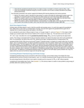 • Show that the gravitational potential energy of an object of mass m at height h on Earth is given by PEg = mgh.
• Show how knowledge of potential energy as a function of position can be used to simplify calculations and explain
physical phenomena.
The information presented in this section supports the following AP® learning objectives and science practices:
• 4.C.1.1 The student is able to calculate the total energy of a system and justify the mathematical routines used in the
calculation of component types of energy within the system whose sum is the total energy. (S.P. 1.4, 2.1, 2.2)
• 5.B.1.1 The student is able to set up a representation or model showing that a single object can only have kinetic
energy and use information about that object to calculate its kinetic energy. (S.P. 1.4, 2.2)
• 5.B.1.2 The student is able to translate between a representation of a single object, which can only have kinetic energy,
and a system that includes the object, which may have both kinetic and potential energies. (S.P. 1.5)
Work Done Against Gravity
Climbing stairs and lifting objects is work in both the scientific and everyday sense—it is work done against the gravitational
force. When there is work, there is a transformation of energy. The work done against the gravitational force goes into an
important form of stored energy that we will explore in this section.
Let us calculate the work done in lifting an object of mass m through a height h , such as in Figure 7.5. If the object is lifted
straight up at constant speed, then the force needed to lift it is equal to its weight mg . The work done on the mass is then
W = Fd = mgh . We define this to be the gravitational potential energy (PEg) put into (or gained by) the object-Earth
system. This energy is associated with the state of separation between two objects that attract each other by the gravitational
force. For convenience, we refer to this as the PEg gained by the object, recognizing that this is energy stored in the
gravitational field of Earth. Why do we use the word “system”? Potential energy is a property of a system rather than of a single
object—due to its physical position. An object’s gravitational potential is due to its position relative to the surroundings within the
Earth-object system. The force applied to the object is an external force, from outside the system. When it does positive work it
increases the gravitational potential energy of the system. Because gravitational potential energy depends on relative position,
we need a reference level at which to set the potential energy equal to 0. We usually choose this point to be Earth’s surface, but
this point is arbitrary; what is important is the difference in gravitational potential energy, because this difference is what relates to
the work done. The difference in gravitational potential energy of an object (in the Earth-object system) between two rungs of a
ladder will be the same for the first two rungs as for the last two rungs.
Converting Between Potential Energy and Kinetic Energy
Gravitational potential energy may be converted to other forms of energy, such as kinetic energy. If we release the mass,
gravitational force will do an amount of work equal to mgh on it, thereby increasing its kinetic energy by that same amount (by
the work-energy theorem). We will find it more useful to consider just the conversion of PEg to KE without explicitly
considering the intermediate step of work. (See Example 7.7.) This shortcut makes it is easier to solve problems using energy (if
possible) rather than explicitly using forces.
272 Chapter 7 | Work, Energy, and Energy Resources
This content is available for free at http://cnx.org/content/col11844/1.13
 