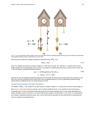 Figure 7.5 (a) The work done to lift the weight is stored in the mass-Earth system as gravitational potential energy. (b) As the weight moves downward,
this gravitational potential energy is transferred to the cuckoo clock.
More precisely, we define the change in gravitational potential energy ΔPEg to be
(7.27)ΔPEg = mgh,
where, for simplicity, we denote the change in height by h rather than the usual Δh . Note that h is positive when the final
height is greater than the initial height, and vice versa. For example, if a 0.500-kg mass hung from a cuckoo clock is raised 1.00
m, then its change in gravitational potential energy is
(7.28)mgh = ⎛
⎝0.500 kg⎞
⎠
⎛
⎝9.80 m/s2⎞
⎠(1.00 m)
= 4.90 kg ⋅ m2
/s2
= 4.90 J.
Note that the units of gravitational potential energy turn out to be joules, the same as for work and other forms of energy. As the
clock runs, the mass is lowered. We can think of the mass as gradually giving up its 4.90 J of gravitational potential energy,
without directly considering the force of gravity that does the work.
Using Potential Energy to Simplify Calculations
The equation ΔPEg = mgh applies for any path that has a change in height of h , not just when the mass is lifted straight up.
(See Figure 7.6.) It is much easier to calculate mgh (a simple multiplication) than it is to calculate the work done along a
complicated path. The idea of gravitational potential energy has the double advantage that it is very broadly applicable and it
makes calculations easier. From now on, we will consider that any change in vertical position h of a mass m is accompanied
by a change in gravitational potential energy mgh , and we will avoid the equivalent but more difficult task of calculating work
done by or against the gravitational force.
Chapter 7 | Work, Energy, and Energy Resources 273
 