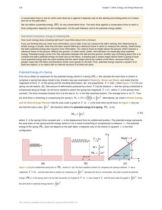 A conservative force is one for which work done by or against it depends only on the starting and ending points of a motion
and not on the path taken.
We can define a potential energy (PE) for any conservative force. The work done against a conservative force to reach a
final configuration depends on the configuration, not the path followed, and is the potential energy added.
Real World Connections: Energy of a Bowling Ball
How much energy does a bowling ball have? (Just think about it for a minute.)
If you are thinking that you need more information, you’re right. If we can measure the ball’s velocity, then determining its
kinetic energy is simple. Note that this does require defining a reference frame in which to measure the velocity. Determining
the ball’s potential energy also requires more information. You need to know its height above the ground, which requires a
reference frame of the ground. Without the ground—in other words, Earth—the ball does not classically have potential
energy. Potential energy comes from the interaction between the ball and the ground. Another way of thinking about this is to
compare the ball’s potential energy on Earth and on the Moon. A bowling ball a certain height above Earth is going to have
more potential energy than the same bowling ball the same height above the surface of the Moon, because Earth has
greater mass than the Moon and therefore exerts more gravity on the ball. Thus, potential energy requires a system of at
least two objects, or an object with an internal structure of at least two parts.
Potential Energy of a Spring
First, let us obtain an expression for the potential energy stored in a spring ( PEs ). We calculate the work done to stretch or
compress a spring that obeys Hooke’s law. (Hooke’s law was examined in Elasticity: Stress and Strain, and states that the
magnitude of force F on the spring and the resulting deformation ΔL are proportional, F = kΔL .) (See Figure 7.10.) For our
spring, we will replace ΔL (the amount of deformation produced by a force F ) by the distance x that the spring is stretched or
compressed along its length. So the force needed to stretch the spring has magnitude F = kx , where k is the spring’s force
constant. The force increases linearly from 0 at the start to kx in the fully stretched position. The average force is kx / 2 . Thus
the work done in stretching or compressing the spring is Ws = Fd =
⎛
⎝
kx
2
⎞
⎠x = 1
2
kx2
. Alternatively, we noted in Kinetic Energy
and the Work-Energy Theorem that the area under a graph of F vs. x is the work done by the force. In Figure 7.10(c) we
see that this area is also 1
2
kx2
. We therefore define the potential energy of a spring, PEs , to be
(7.42)
PEs = 1
2
kx2
,
where k is the spring’s force constant and x is the displacement from its undeformed position. The potential energy represents
the work done on the spring and the energy stored in it as a result of stretching or compressing it a distance x . The potential
energy of the spring PEs does not depend on the path taken; it depends only on the stretch or squeeze x in the final
configuration.
Figure 7.10 (a) An undeformed spring has no PEs stored in it. (b) The force needed to stretch (or compress) the spring a distance x has a
magnitude F = kx , and the work done to stretch (or compress) it is
1
2
kx2
. Because the force is conservative, this work is stored as potential
energy (PEs) in the spring, and it can be fully recovered. (c) A graph of F vs. x has a slope of k , and the area under the graph is
1
2
kx2
. Thus
the work done or potential energy stored is
1
2
kx2
.
278 Chapter 7 | Work, Energy, and Energy Resources
This content is available for free at http://cnx.org/content/col11844/1.13
 