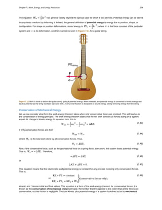 The equation PEs = 1
2
kx2
has general validity beyond the special case for which it was derived. Potential energy can be stored
in any elastic medium by deforming it. Indeed, the general definition of potential energy is energy due to position, shape, or
configuration. For shape or position deformations, stored energy is PEs = 1
2
kx2
, where k is the force constant of the particular
system and x is its deformation. Another example is seen in Figure 7.11 for a guitar string.
Figure 7.11 Work is done to deform the guitar string, giving it potential energy. When released, the potential energy is converted to kinetic energy and
back to potential as the string oscillates back and forth. A very small fraction is dissipated as sound energy, slowly removing energy from the string.
Conservation of Mechanical Energy
Let us now consider what form the work-energy theorem takes when only conservative forces are involved. This will lead us to
the conservation of energy principle. The work-energy theorem states that the net work done by all forces acting on a system
equals its change in kinetic energy. In equation form, this is
(7.43)
Wnet = 1
2
mv2
− 1
2
mv0
2
= ΔKE.
If only conservative forces act, then
(7.44)Wnet = Wc,
where Wc is the total work done by all conservative forces. Thus,
(7.45)Wc = ΔKE.
Now, if the conservative force, such as the gravitational force or a spring force, does work, the system loses potential energy.
That is, Wc = −ΔPE . Therefore,
(7.46)−ΔPE = ΔKE
or
(7.47)ΔKE + ΔPE = 0.
This equation means that the total kinetic and potential energy is constant for any process involving only conservative forces.
That is,
(7.48)KE + PE = constant
or
KEi + PEi = KEf + PEf
⎫
⎭
⎬(conservative forces only),
where i and f denote initial and final values. This equation is a form of the work-energy theorem for conservative forces; it is
known as the conservation of mechanical energy principle. Remember that this applies to the extent that all the forces are
conservative, so that friction is negligible. The total kinetic plus potential energy of a system is defined to be its mechanical
Chapter 7 | Work, Energy, and Energy Resources 279
 
