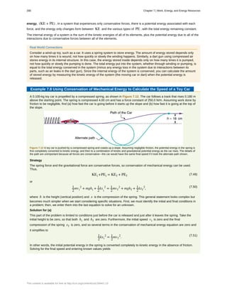 energy, (KE + PE) . In a system that experiences only conservative forces, there is a potential energy associated with each
force, and the energy only changes form between KE and the various types of PE , with the total energy remaining constant.
The internal energy of a system is the sum of the kinetic energies of all of its elements, plus the potential energy due to all of the
interactions due to conservative forces between all of the elements.
Real World Connections
Consider a wind-up toy, such as a car. It uses a spring system to store energy. The amount of energy stored depends only
on how many times it is wound, not how quickly or slowly the winding happens. Similarly, a dart gun using compressed air
stores energy in its internal structure. In this case, the energy stored inside depends only on how many times it is pumped,
not how quickly or slowly the pumping is done. The total energy put into the system, whether through winding or pumping, is
equal to the total energy conserved in the system (minus any energy loss in the system due to interactions between its
parts, such as air leaks in the dart gun). Since the internal energy of the system is conserved, you can calculate the amount
of stored energy by measuring the kinetic energy of the system (the moving car or dart) when the potential energy is
released.
Example 7.8 Using Conservation of Mechanical Energy to Calculate the Speed of a Toy Car
A 0.100-kg toy car is propelled by a compressed spring, as shown in Figure 7.12. The car follows a track that rises 0.180 m
above the starting point. The spring is compressed 4.00 cm and has a force constant of 250.0 N/m. Assuming work done by
friction to be negligible, find (a) how fast the car is going before it starts up the slope and (b) how fast it is going at the top of
the slope.
Figure 7.12 A toy car is pushed by a compressed spring and coasts up a slope. Assuming negligible friction, the potential energy in the spring is
first completely converted to kinetic energy, and then to a combination of kinetic and gravitational potential energy as the car rises. The details of
the path are unimportant because all forces are conservative—the car would have the same final speed if it took the alternate path shown.
Strategy
The spring force and the gravitational force are conservative forces, so conservation of mechanical energy can be used.
Thus,
(7.49)KEi +PEi = KEf + PEf
or
(7.50)1
2
mvi
2
+ mghi + 1
2
kx
i
2
= 1
2
mvf
2
+ mghf + 1
2
kxf
2
,
where h is the height (vertical position) and x is the compression of the spring. This general statement looks complex but
becomes much simpler when we start considering specific situations. First, we must identify the initial and final conditions in
a problem; then, we enter them into the last equation to solve for an unknown.
Solution for (a)
This part of the problem is limited to conditions just before the car is released and just after it leaves the spring. Take the
initial height to be zero, so that both hi and hf are zero. Furthermore, the initial speed vi is zero and the final
compression of the spring xf is zero, and so several terms in the conservation of mechanical energy equation are zero and
it simplifies to
(7.51)1
2
kxi
2
= 1
2
mvf
2
.
In other words, the initial potential energy in the spring is converted completely to kinetic energy in the absence of friction.
Solving for the final speed and entering known values yields
280 Chapter 7 | Work, Energy, and Energy Resources
This content is available for free at http://cnx.org/content/col11844/1.13
 