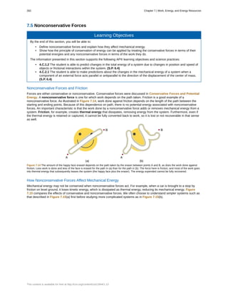 7.5 Nonconservative Forces
Learning Objectives
By the end of this section, you will be able to:
• Define nonconservative forces and explain how they affect mechanical energy.
• Show how the principle of conservation of energy can be applied by treating the conservative forces in terms of their
potential energies and any nonconservative forces in terms of the work they do.
The information presented in this section supports the following AP® learning objectives and science practices:
• 4.C.1.2 The student is able to predict changes in the total energy of a system due to changes in position and speed of
objects or frictional interactions within the system. (S.P. 6.4)
• 4.C.2.1 The student is able to make predictions about the changes in the mechanical energy of a system when a
component of an external force acts parallel or antiparallel to the direction of the displacement of the center of mass.
(S.P. 6.4)
Nonconservative Forces and Friction
Forces are either conservative or nonconservative. Conservative forces were discussed in Conservative Forces and Potential
Energy. A nonconservative force is one for which work depends on the path taken. Friction is a good example of a
nonconservative force. As illustrated in Figure 7.14, work done against friction depends on the length of the path between the
starting and ending points. Because of this dependence on path, there is no potential energy associated with nonconservative
forces. An important characteristic is that the work done by a nonconservative force adds or removes mechanical energy from a
system. Friction, for example, creates thermal energy that dissipates, removing energy from the system. Furthermore, even if
the thermal energy is retained or captured, it cannot be fully converted back to work, so it is lost or not recoverable in that sense
as well.
Figure 7.14 The amount of the happy face erased depends on the path taken by the eraser between points A and B, as does the work done against
friction. Less work is done and less of the face is erased for the path in (a) than for the path in (b). The force here is friction, and most of the work goes
into thermal energy that subsequently leaves the system (the happy face plus the eraser). The energy expended cannot be fully recovered.
How Nonconservative Forces Affect Mechanical Energy
Mechanical energy may not be conserved when nonconservative forces act. For example, when a car is brought to a stop by
friction on level ground, it loses kinetic energy, which is dissipated as thermal energy, reducing its mechanical energy. Figure
7.15 compares the effects of conservative and nonconservative forces. We often choose to understand simpler systems such as
that described in Figure 7.15(a) first before studying more complicated systems as in Figure 7.15(b).
282 Chapter 7 | Work, Energy, and Energy Resources
This content is available for free at http://cnx.org/content/col11844/1.13
 